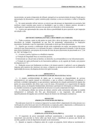 VERBOJURIDICO                                                           CÓDIGO DE PROCESSO CIVIL 2008 : 133




 inconveniente, ser posta à disposição do tribunal, entregá-la-á na secretaria dentro do prazo fixado para a
 apresentação de documentos; a parte contrária pode examinar a coisa na secretaria e colher a fotografia
 dela.
   2— Se a parte pretender utilizar imóveis, ou móveis que não possam ser depositados na secretaria, fará
 notificar a parte contrária para exercer as faculdades a que se refere o número anterior, devendo a
 notificação ser requerida dentro do prazo em que pode ser oferecido o rol de testemunhas.
   3— A prova por apresentação das coisas não afecta a possibilidade de prova pericial ou por inspecção
 em relação a elas.

                                     ARTIGO 519.º
                  (DEVER DE COOPERAÇÃO PARA A DESCOBERTA DA VERDADE)
   1— Todas as pessoas, sejam ou não partes na causa, têm o dever de prestar a sua colaboração para a
 descoberta da verdade, respondendo ao que lhes for perguntado, submetendo-se às inspecções
 necessárias, facultando o que for requisitado e praticando os actos que forem determinados.
   2— Aqueles que recusem a colaboração devida serão condenados em multa, sem prejuízo dos meios
 coercitivos que forem possíveis; se o recusante for parte, o tribunal apreciará livremente o valor da recusa
 para efeitos probatórios, sem prejuízo da inversão do ónus da prova decorrente do preceituado no n.º 2 do
 art. 344.º do Código Civil.
   3— A recusa é, porém, legítima se a obediência importar:
   a) Violação da integridade física ou moral das pessoas;
   b) Intromissão na vida privada ou familiar, no domicílio, na correspondência ou nas telecomunicações;
   c) Violação do sigilo profissional ou de funcionários públicos, ou do segredo de Estado, sem prejuízo
 do disposto no n.º 4—
   4— Deduzida escusa com fundamento na alíena c) do número anterior, é aplicável, com as adaptações
 impostas pela natureza dos interesses em causa, o disposto no processo penal acerca da verificação da
 legitimidade da escusa e da dispensa do dever de sigilo invocado.

                                       ARTIGO 519.º-A
                    (DISPENSA DE CONFIDENCIALIDADE PELO JUIZ DA CAUSA)
   1— A simples confidencialidade de dados que se encontrem na disponibilidade de serviços
 administrativos, em suporte manual ou informático, e que se refiram à identificação, à residência, à
 profissão e entidade empregadora ou que permitam o apuramento da situação patrimonial de alguma das
 partes em causa pendente, não obsta a que o juiz da causa, oficiosamente ou a requerimento de alguma
 das partes, possa, em despacho fundamentado, determinar a prestação de informações ao tribunal, quando
 as considere essenciais ao regular andamento do processo ou à justa composição do litígio.
   2— As informações obtidas nos termos do número anterior serão estritamente utilizadas na medida
 indispensável à realização dos fins que determinaram a sua requisição, não podendo ser
 injustificadamente divulgadas nem constituir objecto de ficheiro de informações nominativas.

                                         ARTIGO 520.º
                                (PRODUÇÃO ANTECIPADA DE PROVA)
   Havendo justo receio de vir a tornar-se impossível ou muito difícil o depoimento de certas pessoas ou a
 verificação de certos factos por meio de arbitramento ou inspecção, pode o depoimento, o arbitramento ou
 a inspecção realizar-se antecipadamente e até antes de ser proposta a acção.

                                           ARTIGO 521.º
                                (FORMA DA ANTECIPAÇÃO DA PROVA)
   1— O requerente da prova antecipada justificará sumariamente a necessidade da antecipação,
 mencionará com precisão os factos sobre que há-de recair e identificará as pessoas que hão-de ser
 ouvidas, quando se trate de depoimento de parte ou de testemunhas.
   2— Quando se requeira a diligência antes de a acção ser proposta, há-de indicar-se sucintamente o
 