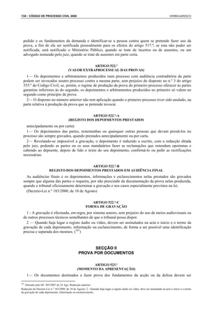 134 : CÓDIGO DE PROCESSO CIVIL 2008                                                                                               VERBOJURIDICO




  pedido e os fundamentos da demanda e identificar-se a pessoa contra quem se pretende fazer uso da
  prova, a fim de ela ser notificada pessoalmente para os efeitos do artigo 517.º; se esta não puder ser
  notificada, será notificado o Ministério Público, quando se trate de incertos ou de ausentes, ou um
  advogado nomeado pelo juiz, quando se trate de ausentes em parte certa.

                                                     ARTIGO 522.º
                                         (VALOR EXTRAPROCESSUAL DAS PROVAS)
    1— Os depoimentos e arbitramentos produzidos num processo com audiência contraditória da parte
  podem ser invocados noutro processo contra a mesma parte, sem prejuízo do disposto no n.º 3 do artigo
  355.º do Código Civil; se, porém, o regime de produção da prova do primeiro processo oferecer às partes
  garantias inferiores às do segundo, os depoimentos e arbitramentos produzidos no primeiro só valem no
  segundo como princípio de prova.
    2— O disposto no número anterior não tem aplicação quando o primeiro processo tiver sido anulado, na
  parte relativa à produção da prova que se pretende invocar.

                                                    ARTIGO 522.º-A
                                         (REGISTO DOS DEPOIMENTOS PRESTADOS
    antecipadamente ou por carta)
    1— Os depoimentos das partes, testemunhas ou quaisquer outras pessoas que devam prestá-los no
  processo são sempre gravados, quando prestados antecipadamente ou por carta.
    2— Revelando-se impossível a gravação, o depoimento é reduzido a escrito, com a redacção ditada
  pelo juiz, podendo as partes ou os seus mandatários fazer as reclamações que entendam oportunas e
  cabendo ao depoente, depois de lido o texto do seu depoimento, confirmá-lo ou pedir as rectificações
  necessárias.

                                            ARTIGO 522.º-B
                        REGISTO DOS DEPOIMENTOS PRESTADOS EM AUDIÊNCIA FINAL
    As audiências finais e os depoimentos, informações e esclarecimentos nelas prestados são gravados
  sempre que alguma das partes o requeira, por não prescindir da documentação da prova nelas produzida,
  quando o tribunal oficiosamente determinar a gravação e nos casos especialmente previstos na lei.
    (Decreto-Lei n.º 183/2000, de 10 de Agosto)

                                                           ARTIGO 522.º-C
                                                        FORMA DE GRAVAÇÃO
    1 - A gravação é efectuada, em regra, por sistema sonoro, sem prejuízo do uso de meios audiovisuais ou
  de outros processos técnicos semelhantes de que o tribunal possa dispor.
    2 — Quando haja lugar a registo áudio ou vídeo, devem ser assinalados na acta o início e o termo da
  gravação de cada depoimento, informação ou esclarecimento, de forma a ser possível uma identificação
  precisa e separada dos mesmos. (107)



                                                         SECÇÃO II
                                                  PROVA POR DOCUMENTOS

                                                       ARTIGO 523.º
                                                (MOMENTO DA APRESENTAÇÃO)
      1— Os documentos destinados a fazer prova dos fundamentos da acção ou da defesa devem ser

107
   Alterado pelo DL 303/2007 de 24 Ago. Redacção anterior:
Redacção do Decreto-Lei n.º 183/2000, de 10 de Agosto: 2 - Quando haja lugar a registo áudio ou vídeo, deve ser assinalado na acta o início e o termo
da gravação de cada depoimento, informação ou esclarecimento.
 