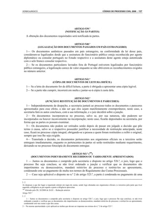 VERBOJURIDICO                                                                                       CÓDIGO DE PROCESSO CIVIL 2008 : 137




                                                           ARTIGO 539.º
                                                     (NOTIFICAÇÃO ÀS PARTES)
    A obtenção dos documentos requisitados será notificada às partes.

                                         ARTIGO 540.º
                   (LEGALIZAÇÃO DOS DOCUMENTOS PASSADOS EM PAÍS ESTRANGEIRO)
   1— Os documentos autênticos passados em país estrangeiro, na conformidade da lei desse país,
 consideram-se legalizados desde que a assinatura do funcionário público esteja reconhecida por agente
 diplomático ou consular português no Estado respectivo e a assinatura deste agente esteja autenticada
 com o selo branco consular respectivo.
   2— Se os documentos particulares lavrados fora de Portugal estiverem legalizados por funcionário
 público estrangeiro, a legalização carece de valor enquanto se não obtiverem os reconhecimentos exigidos
 no número anterior.

                                                   ARTIGO 541.º
                                     (CÓPIA DE DOCUMENTOS DE LEITURA DIFÍCIL)
    1— Se a letra do documento for de difícil leitura, a parte é obrigada a apresentar uma cópia legível.
    2— Se a parte não cumprir, incorrerá em multa e juntar-se-á cópia à custa dela.

                                               ARTIGO 542.º
                            (JUNÇÃO E RESTITUIÇÃO DE DOCUMENTOS E PARECERES)
   1— Independentemente de despacho, a secretaria juntará ao processo todos os documentos e pareceres
 apresentados para esse efeito, a não ser que eles sejam manifestamente extemporâneos; neste caso, a
 secretaria fará os autos conclusos, com a sua informação, e o juiz decidirá sobre a junção.
   2— Os documentos incorporam-se no processo, salvo se, por sua natureza, não puderem ser
 incorporados ou houver inconveniente na incorporação; neste caso, ficarão depositados na secretaria, por
 forma que as partes os possam examinar.
   3— Os documentos não podem ser retirados senão depois de passar em julgado a decisão que põe
 termo à causa, salvo se o respectivo possuidor justificar a necessidade de restituição antecipada; neste
 caso, ficará no processo cópia integral, obrigando-se a pessoa a quem foram restituídos a exibir o original,
 sempre que isso lhe seja exigido.
   4— Transitada a decisão, os documentos pertencentes aos organismos oficiais ou a terceiros serão
 entregues imediatamente, enquanto os pertencentes às partes só serão restituídos mediante requerimento,
 deixando-se no processo fotocópia do documento entregue.

                                   ARTIGO 543.º (109)
          (DOCUMENTOS INDEVIDAMENTE RECEBIDOS OU TARDIAMENTE APRESENTADOS)
   1 — Juntos os documentos e cumprido pela secretaria o disposto no artigo 526.º, o juiz, logo que o
 processo lhe seja concluso, se não tiver ordenado a junção e verificar que os documentos são
 impertinentes ou desnecessários, mandará retirá-los do processo e restitui-los ao apresentante,
 condenando este ao pagamento de multa nos termos do Regulamento das Custas Processuais.
   2 — Caso seja aplicável o disposto no n.º 2 do artigo 523.º, a parte é condenada no pagamento de uma

[...]
As despesas a que der lugar a requisição entram em regra de custas, sendo logo abonadas aos organismos oficiais e a terceiros pela parte que tiver
sugerido a diligência ou por aquela a quem a diligência aproveitar.
109
     Alterado pelo DL 34/2008 de 26.02— Redacção anterior
Artigo 543.º
[...]
      1— Juntos os documentos e cumprido pela secretaria o disposto no artigo 526.º, o juiz, logo que o processo lhe seja concluso, se não tiver
   ordenado a junção e verificar que os documentos são impertinentes ou desnecessários, mandará retirá-los do processo e restituí-los ao apresentante,
   condenando este nas custas a que deu causa.
2— Na mesma oportunidade o juiz aplicará as multas que devam ser impostas nos termos do n.º 2 do artigo 523.º.
 