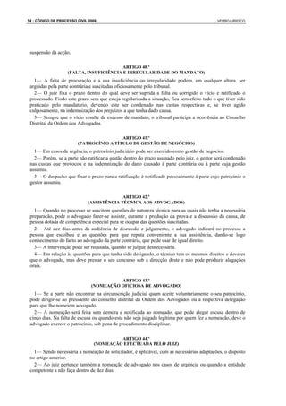 14 : CÓDIGO DE PROCESSO CIVIL 2008                                                           VERBOJURIDICO




 suspensão da acção.

                                         ARTIGO 40.º
                   (FALTA, INSUFICIÊNCIA E IRREGULARIDADE DO MANDATO)
   1— A falta de procuração e a sua insuficiência ou irregularidade podem, em qualquer altura, ser
 arguidas pela parte contrária e suscitadas oficiosamente pelo tribunal.
   2— O juiz fixa o prazo dentro do qual deve ser suprida a falta ou corrigido o vício e ratificado o
 processado. Findo este prazo sem que esteja regularizada a situação, fica sem efeito tudo o que tiver sido
 praticado pelo mandatário, devendo este ser condenado nas custas respectivas e, se tiver agido
 culposamente, na indemnização dos prejuízos a que tenha dado causa.
   3— Sempre que o vício resulte de excesso de mandato, o tribunal participa a ocorrência ao Conselho
 Distrital da Ordem dos Advogados.

                                         ARTIGO 41.º
                        (PATROCÍNIO A TÍTULO DE GESTÃO DE NEGÓCIOS)
   1— Em casos de urgência, o patrocínio judiciário pode ser exercido como gestão de negócios.
   2— Porém, se a parte não ratificar a gestão dentro do prazo assinado pelo juiz, o gestor será condenado
 nas custas que provocou e na indemnização do dano causado à parte contrária ou à parte cuja gestão
 assumiu.
   3— O despacho que fixar o prazo para a ratificação é notificado pessoalmente à parte cujo patrocínio o
 gestor assumiu.

                                           ARTIGO 42.º
                             (ASSISTÊNCIA TÉCNICA AOS ADVOGADOS)
   1— Quando no processo se suscitem questões de natureza técnica para as quais não tenha a necessária
 preparação, pode o advogado fazer-se assistir, durante a produção da prova e a discussão da causa, de
 pessoa dotada de competência especial para se ocupar das questões suscitadas.
   2— Até dez dias antes da audiência de discussão e julgamento, o advogado indicará no processo a
 pessoa que escolheu e as questões para que reputa conveniente a sua assistência, dando-se logo
 conhecimento do facto ao advogado da parte contrária, que pode usar de igual direito.
   3— A intervenção pode ser recusada, quando se julgue desnecessária.
   4— Em relação às questões para que tenha sido designado, o técnico tem os mesmos direitos e deveres
 que o advogado, mas deve prestar o seu concurso sob a direcção deste e não pode produzir alegações
 orais.

                                         ARTIGO 43.º
                               (NOMEAÇÃO OFICIOSA DE ADVOGADO)
   1— Se a parte não encontrar na circunscrição judicial quem aceite voluntariamente o seu patrocínio,
 pode dirigir-se ao presidente do conselho distrital da Ordem dos Advogados ou à respectiva delegação
 para que lhe nomeiem advogado.
   2— A nomeação será feita sem demora e notificada ao nomeado, que pode alegar escusa dentro de
 cinco dias. Na falta de escusa ou quando esta não seja julgada legítima por quem fez a nomeação, deve o
 advogado exercer o patrocínio, sob pena de procedimento disciplinar.

                                         ARTIGO 44.º
                                (NOMEAÇÃO EFECTUADA PELO JUIZ)
   1— Sendo necessária a nomeação de solicitador, é aplicável, com as necessárias adaptações, o disposto
 no artigo anterior.
   2— Ao juiz pertence também a nomeação de advogado nos casos de urgência ou quando a entidade
 competente a não faça dentro de dez dias.
 