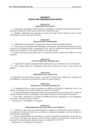 140 : CÓDIGO DE PROCESSO CIVIL 2008                                                          VERBOJURIDICO




                                        SECÇÃO III
                             PROVA POR CONFISSÃO DAS PARTES

                                             ARTIGO 552.º
                                        (DEPOIMENTO DE PARTE)
   1— O juiz pode, em qualquer estado do processo, determinar a comparência pessoal das partes para a
 prestação de depoimento sobre factos que interessem à decisão da causa.
   2— Quando o depoimento seja requerido por alguma das partes, devem indicar-se logo, de forma
 discriminada, os factos sobre que há-de recair.

                                             ARTIGO 553.º
                                      (DE QUEM PODE SER EXIGIDO)
   1— O depoimento de parte pode ser exigido de pessoas que tenham capacidade judiciária.
   2— Pode requerer-se o depoimento de inabilitados, assim como de representantes de incapazes, pessoas
 colectivas ou sociedades; porém, o depoimento só tem valor de confissão nos precisos termos em que
 aqueles possam obrigar-se e estes possam obrigar os seus representados.
   3— Cada uma das partes pode requerer não só o depoimento da parte contrária, mas também o dos seus
 compartes.

                                           ARTIGO 554.º
                                 (FACTOS SOBRE QUE PODE RECAIR)
   1— O depoimento só pode ter por objecto factos pessoais ou de que o depoente deva ter conhecimento.
   2— Não é, porém, admissível o depoimento sobre factos criminosos ou torpes, de que a parte seja
 arguida.

                                             ARTIGO 555.º
                                      (DEPOIMENTO DO ASSISTENTE)
   O depoimento do interveniente acessório é apreciado livremente pelo tribunal, que considerará as
 circunstâncias e a posição na causa de quem o presta e de quem o requereu.

                                         ARTIGO 556.º
                                MOMENTO E LUGAR DO DEPOIMENTO
   1 - O depoimento deve, em regra, ser prestado na audiência de discussão e julgamento, salvo se for
 urgente ou o depoente estiver impossibilitado de comparecer no tribunal. *
   2 - O regime de prestação de depoimentos através de teleconferência previsto no artigo 623.º é aplicável
 às partes residentes fora do círculo judicial, ou da respectiva ilha, no caso das Regiões Autónomas. *
   3 - Pode ainda o depoimento ser prestado na audiência preliminar, aplicando-se, com as adaptações
 necessárias, o disposto no número anterior.
   * (Decreto-Lei n.º 183/2000, de 10 de Agosto)

                                         ARTIGO 557.º
                        IMPOSSIBILIDADE DE COMPARÊNCIA NO TRIBUNAL
   1— Atestando-se que a parte está impossibilitada de comparecer no tribunal por motivo de doença, o
 juiz pode fazer verificar por médico de sua confiança a veracidade da alegação e, em caso afirmativo, a
 possibilidade de a parte depor.
   2 - Havendo impossibilidade de comparência, mas não de prestação de depoimento, este realizar-se-á
 no dia, hora e local que o juiz designar, ouvido o médico assistente, se for necessário, sempre que não
 seja possível a sua prestação ao abrigo do disposto nos artigos 639.º e 639.º-B. *
   * (Decreto-Lei n.º 183/2000, de 10 de Agosto)
 