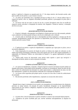 VERBOJURIDICO                                                          CÓDIGO DE PROCESSO CIVIL 2008 : 143




 peritos, é aplicável o disposto na segunda parte do n.º 2 do artigo anterior; não havendo acordo, cada
 parte escolhe um dos peritos e o juiz nomeia o terceiro.
   3— As partes que pretendam usar a faculdade prevista na alínea b) do n.º l devem indicar logo os
 respectivos peritos, salvo se, alegando dificuldade justificada, pedirem a prorrogação do prazo para a
 indicação.
   4— Se houver mais de um autor ou mais de um réu e ocorrer divergência entre eles na escolha do
 respectivo perito, prevalece a designação da maioria; não chegando a formar-se maioria, a nomeação
 devolve-se ao juiz.

                                         ARTIGO 570.º
                               (DESEMPENHO DA FUNÇÃO DE PERITO)
   1— O perito é obrigado a desempenhar com diligência a função para que tiver sido nomeado, podendo
 o juiz condená-lo em multa quando infrinja os deveres de colaboração com o tribunal.
   2— O perito pode ser destituído pelo juiz se desempenhar de forma negligente o encargo que lhe foi
 cometido, designadamente quando não apresente ou impossibilite, pela sua inércia, a apresentação do
 relatório pericial no prazo fixado.

                                         ARTIGO 571.º
                             (OBSTÁCULOS À NOMEAÇÃO DE PERITOS)
   1— É aplicável aos peritos o regime de impedimentos e suspeições que vigora para os juízes, com as
 necessárias adaptações.
   2— Estão dispensados do exercício da função de perito os titulares dos órgãos de soberania ou dos
 órgãos equivalentes das Regiões Autónomas, bem como aqueles que, por lei, lhes estejam equiparados, os
 magistrados do Ministério Público em efectividade de funções e os agentes diplomáticos de países
 estrangeiros.
   3— Podem pedir escusa da intervenção como peritos todos aqueles a quem seja inexigível o
 desempenho da tarefa, atentos os motivos pessoais invocados.

                                        ARTIGO 572.º
                         (VERIFICAÇÃO DOS OBSTÁCULOS À NOMEAÇÃO)
   1— As causas de impedimento, suspeição e dispensa legal do exercício da função de perito podem ser
 alegadas pelas partes e pelo próprio perito designado, consoante as circunstâncias, dentro do prazo de dez
 dias a contar do conhecimento da nomeação ou, sendo superveniente o conhecimento da causa, nos dez
 dias subsequentes; e podem ser oficiosamente conhecidas até à realização da diligência.
   2— As escusas serão requeridas pelo próprio perito, no prazo de cinco dias a contar do conhecimento
 da nomeação.
   3— Das decisões proferidas sobre impedimentos, suspeições ou escusas não cabe recurso.

                                           ARTIGO 573.º
                                   (NOVA NOMEAÇÃO DE PERITOS)
   Quando houver lugar à nomeação de novo perito, em consequência do reconhecimento dos obstáculos
 previstos no artigo anterior, da remoção do perito inicialmente designado ou da impossibilidade
 superveniente de este realizar a diligência, imputável ao perito proposto pela parte, pertence ao juiz a
 respectiva nomeação.

                                           ARTIGO 574.º
                                 (PERITOS ESTRANHOS À COMARCA)
   1— As partes têm o ónus de apresentar os peritos estranhos à comarca cuja nomeação hajam proposto.
   2— Tratando-se de perito escolhido pelo juiz, são-lhe satisfeitas antecipadamente as despesas de
 deslocação.
 