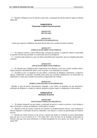 144 : CÓDIGO DE PROCESSO CIVIL 2008                                                              VERBOJURIDICO




   3— Quando a diligência tiver de realizar-se por carta, a nomeação dos peritos pode ter lugar no tribunal
 deprecado.

                                           SUBSECÇÃO III
                                 Proposição e objecto da prova pericial


                                              ARTIGO 575.º
                                              (REVOGADO)


                                              ARTIGO 576.º
                                      (DESISTÊNCIA DA DILIGÊNCIA)
   A parte que requereu a diligência não pode desistir dela sem a anuência da parte contrária.

                                          ARTIGO 577.º
                               (INDICAÇÃO DO OBJECTO DA PERÍCIA)
   1— Ao requerer a perícia, a parte indicará logo, sob pena de rejeição, o respectivo objecto, enunciando
 as questões de facto que pretende ver esclarecidas através da diligência.
   2— A perícia pode reportar-se, quer aos factos articulados pelo requerente, quer aos alegados pela parte
 contrária.

                                           ARTIGO 578.º
                                 (FIXAÇÃO DO OBJECTO DA PERÍCIA)
   1— Se entender que a diligência não é impertinente nem dilatória, o juiz ouve a parte contrária sobre o
 objecto proposto, facultando-lhe aderir a este ou propor a sua ampliação ou restrição.
   2— Incumbe ao juiz, no despacho em que ordene a realização da diligência, determinar o respectivo
 objecto, indeferindo as questões suscitadas pelas partes que considere inadmissíveis ou irrelevantes ou
 ampliando-o a outras que considere necessárias ao apuramento da verdade.

                                           ARTIGO 579.º
                             (PERÍCIA OFICIOSAMENTE DETERMINADA)
   Quando se trate de perícia oficiosamente ordenada, o juiz indica, no despacho em que determina a
 realização da diligência, o respectivo objecto, podendo as partes sugerir o alargamento a outra matéria.

                                            SUBSECÇÃO III
                                          Realização da perícia


                                         ARTIGO 580.º
                               FIXAÇÃO DO COMEÇO DA DILIGÊNCIA
    1— No próprio despacho em que ordene a realização da perícia e nomeie os peritos, o juiz designa a
 data e local para o começo da diligência, notificando-se as partes.
    2— Quando se trate de exames a efectuar em institutos ou estabelecimentos oficiais, o juiz requisita ao
 director daqueles a realização da perícia, indicando o seu objecto e o prazo de apresentação do relatório
 pericial.
    3 - Quando por razões técnicas ou de serviço a perícia não puder ser realizada no prazo determinado
 pelo juiz, por si ou nos termos do n.º 4 do artigo 568.º, deve tal facto ser de imediato comunicado ao
 tribunal, para que este possa determinar a eventual designação de novo perito, nos termos do n.º 1 do
 artigo 568.º
 