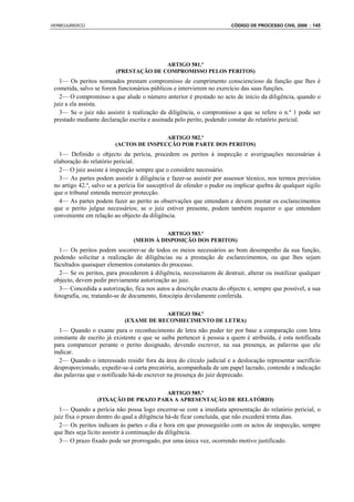 VERBOJURIDICO                                                           CÓDIGO DE PROCESSO CIVIL 2008 : 145




                                        ARTIGO 581.º
                         (PRESTAÇÃO DE COMPROMISSO PELOS PERITOS)
   1— Os peritos nomeados prestam compromisso de cumprimento consciencioso da função que lhes é
 cometida, salvo se forem funcionários públicos e intervierem no exercício das suas funções.
   2— O compromisso a que alude o número anterior é prestado no acto de início da diligência, quando o
 juiz a ela assista.
   3— Se o juiz não assistir à realização da diligência, o compromisso a que se refere o n.º 1 pode ser
 prestado mediante declaração escrita e assinada pelo perito, podendo constar do relatório pericial.

                                         ARTIGO 582.º
                         (ACTOS DE INSPECÇÃO POR PARTE DOS PERITOS)
   1— Definido o objecto da perícia, procedem os peritos à inspecção e averiguações necessárias à
 elaboração do relatório pericial.
   2— O juiz assiste à inspecção sempre que o considere necessário.
   3— As partes podem assistir à diligência e fazer-se assistir por assessor técnico, nos termos previstos
 no artigo 42.º, salvo se a perícia for susceptível de ofender o pudor ou implicar quebra de qualquer sigilo
 que o tribunal entenda merecer protecção.
   4— As partes podem fazer ao perito as observações que entendam e devem prestar os esclarecimentos
 que o perito julgue necessários; se o juiz estiver presente, podem também requerer o que entendam
 conveniente em relação ao objecto da diligência.

                                           ARTIGO 583.º
                                (MEIOS À DISPOSIÇÃO DOS PERITOS)
   1— Os peritos podem socorrer-se de todos os meios necessários ao bom desempenho da sua função,
 podendo solicitar a realização de diligências ou a prestação de esclarecimentos, ou que lhes sejam
 facultados quaisquer elementos constantes do processo.
   2— Se os peritos, para procederem à diligência, necessitarem de destruir, alterar ou inutilizar qualquer
 objecto, devem pedir previamente autorização ao juiz.
   3— Concedida a autorização, fica nos autos a descrição exacta do objecto e, sempre que possível, a sua
 fotografia, ou, tratando-se de documento, fotocópia devidamente conferida.

                                         ARTIGO 584.º
                             (EXAME DE RECONHECIMENTO DE LETRA)
   1— Quando o exame para o reconhecimento de letra não puder ter por base a comparação com letra
 constante de escrito já existente e que se saiba pertencer à pessoa a quem é atribuída, é esta notificada
 para comparecer perante o perito designado, devendo escrever, na sua presença, as palavras que ele
 indicar.
   2— Quando o interessado residir fora da área do círculo judicial e a deslocação representar sacrifício
 desproporcionado, expedir-se-á carta precatória, acompanhada de um papel lacrado, contendo a indicação
 das palavras que o notificado há-de escrever na presença do juiz deprecado.

                                       ARTIGO 585.º
                  (FIXAÇÃO DE PRAZO PARA A APRESENTAÇÃO DE RELATÓRIO)
   1— Quando a perícia não possa logo encerrar-se com a imediata apresentação do relatório pericial, o
 juiz fixa o prazo dentro do qual a diligência há-de ficar concluída, que não excederá trinta dias.
   2— Os peritos indicam às partes o dia e hora em que prosseguirão com os actos de inspecção, sempre
 que lhes seja lícito assistir à continuação da diligência.
   3— O prazo fixado pode ser prorrogado, por uma única vez, ocorrendo motivo justificado.
 