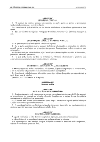 146 : CÓDIGO DE PROCESSO CIVIL 2008                                                           VERBOJURIDICO




                                              ARTIGO 586.º
                                         (RELATÓRIO PERICIAL)
   1— O resultado da perícia é expresso em relatório, no qual o perito ou peritos se pronunciam
 fundamentadamente sobre o respectivo objecto.
   2— Tratando-se de perícia colegial, se não houver unanimidade, o discordante apresentará as suas
 razões.
   3— Se o juiz assistir à inspecção e o perito puder de imediato pronunciar-se, o relatório é ditado para a
 acta.

                                       ARTIGO 587.º
                        (RECLAMAÇÕES CONTRA O RELATÓRIO PERICIAL)
   1— A apresentação do relatório pericial é notificada às partes.
   2— Se as partes entenderem que há qualquer deficiência, obscuridade ou contradição no relatório
 pericial, ou que as conclusões não se mostram devidamente fundamentadas, podem formular as suas
 reclamações.
   3— Se as reclamações forem atendidas, o juiz ordena que o perito complete, esclareça ou fundamente,
 por escrito, o relatório apresentado.
   4— O juiz pode, mesmo na falta de reclamações, determinar oficiosamente a prestação dos
 esclarecimentos ou aditamentos previstos nos números anteriores.

                                      ARTIGO 588.º
                        COMPARÊNCIA DOS PERITOS NA AUDIÊNCIA FINAL
   1 - Quando alguma das partes o requeira ou o juiz o ordene, os peritos comparecerão na audiência final,
 a fim de prestarem, sob juramento, os esclarecimentos que lhes sejam pedidos.
   2 - Os peritos de estabelecimentos, laboratórios ou serviços oficiais são ouvidos por teleconferência a
 partir do seu local de trabalho.
   (Decreto-Lei n.º 183/2000, de 10 de Agosto)

                                             SUBSECÇÃO IV
                                             Segunda perícia


                                          ARTIGO 589.º
                                (REALIZAÇÃO DE SEGUNDA PERÍCIA)
   1— Qualquer das partes pode requerer que se proceda a segunda perícia, no prazo de 10 dias a contar
 do conhecimento do resultado da primeira, alegando fundadamente as razões da sua discordância
 relativamente ao relatório pericial apresentado.
   2— O tribunal pode ordenar oficiosamente e a todo o tempo a realização de segunda perícia, desde que
 a julgue necessária ao apuramento da verdade.
   3— A segunda perícia tem por objecto a averiguação dos mesmos factos sobre que incidiu a primeira e
 destina-se a corrigir a eventual inexactidão dos resultados desta.

                                              ARTIGO 590.º
                                      (REGIME DA SEGUNDA PERÍCIA)
   A segunda perícia rege-se pelas disposições aplicáveis à primeira, com as ressalvas seguintes:
   a) Não pode intervir na segunda perícia perito que tenha participado na primeira;
   b) A segunda perícia será, em regra, colegial, excedendo o número de peritos em dois o da primeira,
 cabendo ao juiz nomear apenas um deles.
 
