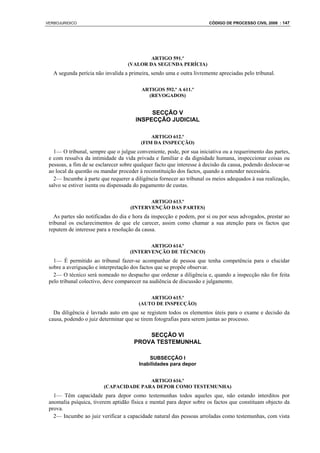 VERBOJURIDICO                                                          CÓDIGO DE PROCESSO CIVIL 2008 : 147




                                           ARTIGO 591.º
                                   (VALOR DA SEGUNDA PERÍCIA)
   A segunda perícia não invalida a primeira, sendo uma e outra livremente apreciadas pelo tribunal.

                                         ARTIGOS 592.º A 611.º
                                           (REVOGADOS)


                                            SECÇÃO V
                                       INSPECÇÃO JUDICIAL

                                             ARTIGO 612.º
                                         (FIM DA INSPECÇÃO)
   1— O tribunal, sempre que o julgue conveniente, pode, por sua iniciativa ou a requerimento das partes,
 e com ressalva da intimidade da vida privada e familiar e da dignidade humana, inspeccionar coisas ou
 pessoas, a fim de se esclarecer sobre qualquer facto que interesse à decisão da causa, podendo deslocar-se
 ao local da questão ou mandar proceder à reconstituição dos factos, quando a entender necessária.
   2— Incumbe à parte que requerer a diligência fornecer ao tribunal os meios adequados à sua realização,
 salvo se estiver isenta ou dispensada do pagamento de custas.

                                           ARTIGO 613.º
                                    (INTERVENÇÃO DAS PARTES)
    As partes são notificadas do dia e hora da inspecção e podem, por si ou por seus advogados, prestar ao
 tribunal os esclarecimentos de que ele carecer, assim como chamar a sua atenção para os factos que
 reputem de interesse para a resolução da causa.

                                           ARTIGO 614.º
                                    (INTERVENÇÃO DE TÉCNICO)
   1— É permitido ao tribunal fazer-se acompanhar de pessoa que tenha competência para o elucidar
 sobre a averiguação e interpretação dos factos que se propõe observar.
   2— O técnico será nomeado no despacho que ordenar a diligência e, quando a inspecção não for feita
 pelo tribunal colectivo, deve comparecer na audiência de discussão e julgamento.

                                            ARTIGO 615.º
                                        (AUTO DE INSPECÇÃO)
   Da diligência é lavrado auto em que se registem todos os elementos úteis para o exame e decisão da
 causa, podendo o juiz determinar que se tirem fotografias para serem juntas ao processo.

                                          SECÇÃO VI
                                      PROVA TESTEMUNHAL

                                            SUBSECÇÃO I
                                        Inabilidades para depor


                                        ARTIGO 616.º
                         (CAPACIDADE PARA DEPOR COMO TESTEMUNHA)
   1— Têm capacidade para depor como testemunhas todos aqueles que, não estando interditos por
 anomalia psíquica, tiverem aptidão física e mental para depor sobre os factos que constituam objecto da
 prova.
   2— Incumbe ao juiz verificar a capacidade natural das pessoas arroladas como testemunhas, com vista
 