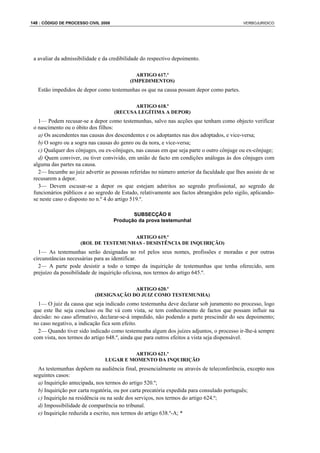 148 : CÓDIGO DE PROCESSO CIVIL 2008                                                         VERBOJURIDICO




 a avaliar da admissibilidade e da credibilidade do respectivo depoimento.

                                              ARTIGO 617.º
                                            (IMPEDIMENTOS)
   Estão impedidos de depor como testemunhas os que na causa possam depor como partes.

                                             ARTIGO 618.º
                                      (RECUSA LEGÍTIMA A DEPOR)
   1— Podem recusar-se a depor como testemunhas, salvo nas acções que tenham como objecto verificar
 o nascimento ou o óbito dos filhos:
   a) Os ascendentes nas causas dos descendentes e os adoptantes nas dos adoptados, e vice-versa;
   b) O sogro ou a sogra nas causas do genro ou da nora, e vice-versa;
   c) Qualquer dos cônjuges, ou ex-cônjuges, nas causas em que seja parte o outro cônjuge ou ex-cônjuge;
   d) Quem conviver, ou tiver convivido, em união de facto em condições análogas às dos cônjuges com
 alguma das partes na causa.
   2— Incumbe ao juiz advertir as pessoas referidas no número anterior da faculdade que lhes assiste de se
 recusarem a depor.
   3— Devem escusar-se a depor os que estejam adstritos ao segredo profissional, ao segredo de
 funcionários públicos e ao segredo de Estado, relativamente aos factos abrangidos pelo sigilo, aplicando-
 se neste caso o disposto no n.º 4 do artigo 519.º.

                                             SUBSECÇÃO II
                                      Produção da prova testemunhal


                                       ARTIGO 619.º
                      (ROL DE TESTEMUNHAS - DESISTÊNCIA DE INQUIRIÇÃO)
   1— As testemunhas serão designadas no rol pelos seus nomes, profissões e moradas e por outras
 circunstâncias necessárias para as identificar.
   2— A parte pode desistir a todo o tempo da inquirição de testemunhas que tenha oferecido, sem
 prejuízo da possibilidade de inquirição oficiosa, nos termos do artigo 645.º.

                                         ARTIGO 620.º
                            (DESIGNAÇÃO DO JUIZ COMO TESTEMUNHA)
   1— O juiz da causa que seja indicado como testemunha deve declarar sob juramento no processo, logo
 que este lhe seja concluso ou lhe vá com vista, se tem conhecimento de factos que possam influir na
 decisão: no caso afirmativo, declarar-se-á impedido, não podendo a parte prescindir do seu depoimento;
 no caso negativo, a indicação fica sem efeito.
   2— Quando tiver sido indicado como testemunha algum dos juízes adjuntos, o processo ir-lhe-á sempre
 com vista, nos termos do artigo 648.º, ainda que para outros efeitos a vista seja dispensável.

                                         ARTIGO 621.º
                                LUGAR E MOMENTO DA INQUIRIÇÃO
   As testemunhas depõem na audiência final, presencialmente ou através de teleconferência, excepto nos
 seguintes casos:
   a) Inquirição antecipada, nos termos do artigo 520.º;
   b) Inquirição por carta rogatória, ou por carta precatória expedida para consulado português;
   c) Inquirição na residência ou na sede dos serviços, nos termos do artigo 624.º;
   d) Impossibilidade de comparência no tribunal.
   e) Inquirição reduzida a escrito, nos termos do artigo 638.º-A; *
 