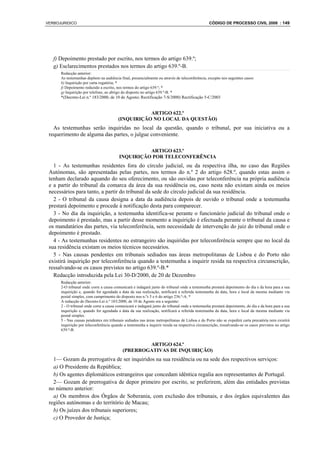 VERBOJURIDICO                                                                                    CÓDIGO DE PROCESSO CIVIL 2008 : 149




   f) Depoimento prestado por escrito, nos termos do artigo 639.º;
   g) Esclarecimentos prestados nos termos do artigo 639.º-B.
      Redacção anterior:
      As testemunhas depõem na audiência final, presencialmente ou através de teleconferência, excepto nos seguintes casos:
      b) Inquirição por carta rogatória; *
      f) Depoimento reduzido a escrito, nos termos do artigo 639.º; *
      g) Inquirição por telefone, ao abrigo do disposto no artigo 639.º-B. *
      *(Decreto-Lei n.º 183/2000, de 10 de Agosto; Rectificação 7-S/2000) Rectificação 5-C/2003


                                                    ARTIGO 622.º
                                         (INQUIRIÇÃO NO LOCAL DA QUESTÃO)
   As testemunhas serão inquiridas no local da questão, quando o tribunal, por sua iniciativa ou a
 requerimento de alguma das partes, o julgue conveniente.

                                                   ARTIGO 623.º
                                         INQUIRIÇÃO POR TELECONFERÊNCIA
   1 - As testemunhas residentes fora do círculo judicial, ou da respectiva ilha, no caso das Regiões
 Autónomas, são apresentadas pelas partes, nos termos do n.º 2 do artigo 628.º, quando estas assim o
 tenham declarado aquando do seu oferecimento, ou são ouvidas por teleconferência na própria audiência
 e a partir do tribunal da comarca da área da sua residência ou, caso nesta não existam ainda os meios
 necessários para tanto, a partir do tribunal da sede do círculo judicial da sua residência.
   2 - O tribunal da causa designa a data da audiência depois de ouvido o tribunal onde a testemunha
 prestará depoimento e procede à notificação desta para comparecer.
   3 - No dia da inquirição, a testemunha identifica-se perante o funcionário judicial do tribunal onde o
 depoimento é prestado, mas a partir desse momento a inquirição é efectuada perante o tribunal da causa e
 os mandatários das partes, via teleconferência, sem necessidade de intervenção do juiz do tribunal onde o
 depoimento é prestado.
   4 - As testemunhas residentes no estrangeiro são inquiridas por teleconferência sempre que no local da
 sua residência existam os meios técnicos necessários.
   5 - Nas causas pendentes em tribunais sediados nas áreas metropolitanas de Lisboa e do Porto não
 existirá inquirição por teleconferência quando a testemunha a inquirir resida na respectiva circunscrição,
 ressalvando-se os casos previstos no artigo 639.º-B.*
   Redacção introduzida pela Lei 30-D/2000, de 20 de Dezembro
      Redacção anterior:
      2-O tribunal onde corre a causa comunicará e indagará junto do tribunal onde a testemunha prestará depoimento do dia e da hora para a sua
      inquirição e, quando for agendada a data da sua realização, notificará a referida testemunha da data, hora e local da mesma mediante via
      postal simples, com cumprimento do disposto nos n.ºs 5 e 6 do artigo 236.º-A. *
      A redacção do Decreto-Lei n.º 183/2000, de 10 de Agosto era a seguinte:
      2 - O tribunal onde corre a causa comunicará e indagará junto do tribunal onde a testemunha prestará depoimento, do dia e da hora para a sua
      inquirição e, quando for agendada a data da sua realização, notificará a referida testemunha da data, hora e local da mesma mediante via
      postal simples.
      5 - Nas causas pendentes em tribunais sediados nas áreas metropolitanas de Lisboa e do Porto não se expedirá carta precatória nem existirá
      inquirição por teleconferência quando a testemunha a inquirir resida na respectiva circunscrição, ressalvando-se os casos previstos no artigo
      639.º-B.


                                                    ARTIGO 624.º
                                            (PRERROGATIVAS DE INQUIRIÇÃO)
   1— Gozam da prerrogativa de ser inquiridos na sua residência ou na sede dos respectivos serviços:
   a) O Presidente da República;
   b) Os agentes diplomáticos estrangeiros que concedam idêntica regalia aos representantes de Portugal.
   2— Gozam de prerrogativa de depor primeiro por escrito, se preferirem, além das entidades previstas
 no número anterior:
   a) Os membros dos Órgãos de Soberania, com exclusão dos tribunais, e dos órgãos equivalentes das
 regiões autónomas e do território de Macau;
   b) Os juízes dos tribunais superiores;
   c) O Provedor de Justiça;
 