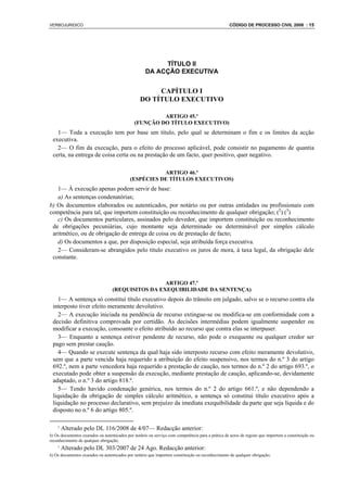 VERBOJURIDICO                                                                                      CÓDIGO DE PROCESSO CIVIL 2008 : 15




                                                         TÍTULO II
                                                    DA ACÇÃO EXECUTIVA


                                                      CAPÍTULO I
                                                 DO TÍTULO EXECUTIVO

                                                       ARTIGO 45.º
                                              (FUNÇÃO DO TÍTULO EXECUTIVO)
   1— Toda a execução tem por base um título, pelo qual se determinam o fim e os limites da acção
 executiva.
   2— O fim da execução, para o efeito do processo aplicável, pode consistir no pagamento de quantia
 certa, na entrega de coisa certa ou na prestação de um facto, quer positivo, quer negativo.

                                                       ARTIGO 46.º
                                            (ESPÉCIES DE TÍTULOS EXECUTIVOS)
   1— À execução apenas podem servir de base:
   a) As sentenças condenatórias;
b) Os documentos elaborados ou autenticados, por notário ou por outras entidades ou profissionais com
competência para tal, que importem constituição ou reconhecimento de qualquer obrigação; (2) (3)
   c) Os documentos particulares, assinados pelo devedor, que importem constituição ou reconhecimento
 de obrigações pecuniárias, cujo montante seja determinado ou determinável por simples cálculo
 aritmético, ou de obrigação de entrega de coisa ou de prestação de facto;
   d) Os documentos a que, por disposição especial, seja atribuída força executiva.
   2— Consideram-se abrangidos pelo título executivo os juros de mora, à taxa legal, da obrigação dele
 constante.



                                                   ARTIGO 47.º
                                  (REQUISITOS DA EXEQUIBILIDADE DA SENTENÇA)
    1— A sentença só constitui título executivo depois do trânsito em julgado, salvo se o recurso contra ela
 interposto tiver efeito meramente devolutivo.
    2— A execução iniciada na pendência de recurso extingue-se ou modifica-se em conformidade com a
 decisão definitiva comprovada por certidão. As decisões intermédias podem igualmente suspender ou
 modificar a execução, consoante o efeito atribuído ao recurso que contra elas se interpuser.
    3— Enquanto a sentença estiver pendente de recurso, não pode o exequente ou qualquer credor ser
 pago sem prestar caução.
    4— Quando se execute sentença da qual haja sido interposto recurso com efeito meramente devolutivo,
 sem que a parte vencida haja requerido a atribuição do efeito suspensivo, nos termos do n.º 3 do artigo
 692.º, nem a parte vencedora haja requerido a prestação de caução, nos termos do n.º 2 do artigo 693.º, o
 executado pode obter a suspensão da execução, mediante prestação de caução, aplicando-se, devidamente
 adaptado, o n.º 3 do artigo 818.º.
    5— Tendo havido condenação genérica, nos termos do n.º 2 do artigo 661.º, e não dependendo a
 liquidação da obrigação de simples cálculo aritmético, a sentença só constitui título executivo após a
 liquidação no processo declarativo, sem prejuízo da imediata exequibilidade da parte que seja líquida e do
 disposto no n.º 6 do artigo 805.º.

    2
        Alterado pelo DL 116/2008 de 4/07— Redacção anterior:
b) Os documentos exarados ou autenticados por notário ou serviço com competência para a prática de actos de registo que importem a constituição ou
reconhecimento de qualquer obrigação;
    3
        Alterado pelo DL 303/2007 de 24 Ago. Redacção anterior:
b) Os documentos exarados ou autenticados por notário que importem constituição ou reconhecimento de qualquer obrigação;
 