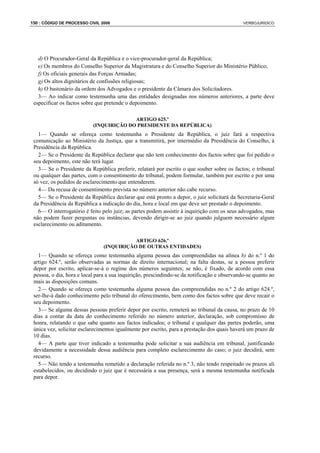 150 : CÓDIGO DE PROCESSO CIVIL 2008                                                           VERBOJURIDICO




   d) O Procurador-Geral da República e o vice-procurador-geral da República;
   e) Os membros do Conselho Superior da Magistratura e do Conselho Superior do Ministério Público;
   f) Os oficiais generais das Forças Armadas;
   g) Os altos dignitários de confissões religiosas;
   h) O bastonário da ordem dos Advogados e o presidente da Câmara dos Solicitadores.
   3— Ao indicar como testemunha uma das entidades designadas nos números anteriores, a parte deve
 especificar os factos sobre que pretende o depoimento.

                                         ARTIGO 625.º
                           (INQUIRIÇÃO DO PRESIDENTE DA REPÚBLICA)
   1— Quando se ofereça como testemunha o Presidente da República, o juiz fará a respectiva
 comunicação ao Ministério da Justiça, que a transmitirá, por intermédio da Presidência do Conselho, à
 Presidência da República.
   2— Se o Presidente da República declarar que não tem conhecimento dos factos sobre que foi pedido o
 seu depoimento, este não terá lugar.
   3— Se o Presidente da República preferir, relatará por escrito o que souber sobre os factos; o tribunal
 ou qualquer das partes, com o consentimento do tribunal, podem formular, também por escrito e por uma
 só vez, os pedidos de esclarecimento que entenderem.
   4— Da recusa de consentimento prevista no número anterior não cabe recurso.
   5— Se o Presidente da República declarar que está pronto a depor, o juiz solicitará da Secretaria-Geral
 da Presidência da República a indicação do dia, hora e local em que deve ser prestado o depoimento.
   6— O interrogatório é feito pelo juiz; as partes podem assistir à inquirição com os seus advogados, mas
 não podem fazer perguntas ou instâncias, devendo dirigir-se ao juiz quando julguem necessário algum
 esclarecimento ou aditamento.

                                           ARTIGO 626.º
                                (INQUIRIÇÃO DE OUTRAS ENTIDADES)
   1— Quando se ofereça como testemunha alguma pessoa das compreendidas na alínea b) do n.º 1 do
 artigo 624.º, serão observadas as normas de direito internacional; na falta destas, se a pessoa preferir
 depor por escrito, aplicar-se-á o regime dos números seguintes; se não, é fixado, de acordo com essa
 pessoa, o dia, hora e local para a sua inquirição, prescindindo-se da notificação e observando-se quanto ao
 mais as disposições comuns.
   2— Quando se ofereça como testemunha alguma pessoa das compreendidas no n.º 2 do artigo 624.º,
 ser-lhe-á dado conhecimento pelo tribunal do oferecimento, bem como dos factos sobre que deve recair o
 seu depoimento.
   3— Se alguma dessas pessoas preferir depor por escrito, remeterá ao tribunal da causa, no prazo de 10
 dias a contar da data do conhecimento referido no número anterior, declaração, sob compromisso de
 honra, relatando o que sabe quanto aos factos indicados; o tribunal e qualquer das partes poderão, uma
 única vez, solicitar esclarecimentos igualmente por escrito, para a prestação dos quais haverá um prazo de
 10 dias.
   4— A parte que tiver indicado a testemunha pode solicitar a sua audiência em tribunal, justificando
 devidamente a necessidade dessa audiência para completo esclarecimento do caso; o juiz decidirá, sem
 recurso.
   5— Não tendo a testemunha remetido a declaração referida no n.º 3, não tendo respeitado os prazos ali
 estabelecidos, ou decidindo o juiz que é necessária a sua presença, será a mesma testemunha notificada
 para depor.
 