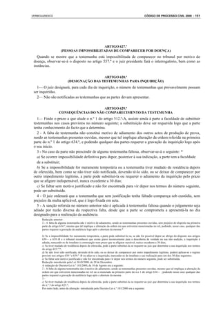 VERBOJURIDICO                                                                                    CÓDIGO DE PROCESSO CIVIL 2008 : 151




                                            ARTIGO 627.º
                      (PESSOAS IMPOSSIBILITADAS DE COMPARECER POR DOENÇA)
   Quando se mostre que a testemunha está impossibilitada de comparecer no tribunal por motivo de
 doença, observar-se-á o disposto no artigo 557.º e o juiz presidente fará o interrogatório, bem como as
 instâncias.

                                              ARTIGO 628.º
                             (DESIGNAÇÃO DAS TESTEMUNHAS PARA INQUIRIÇÃO)
   1— O juiz designará, para cada dia de inquirição, o número de testemunhas que provavelmente possam
 ser inquiridas.
   2— Não são notificadas as testemunhas que as partes devam apresentar.

                                         ARTIGO 629.º
                     CONSEQUÊNCIAS DO NÃO COMPARECIMENTO DA TESTEMUNHA
   1— Findo o prazo a que alude o n.º 1 do artigo 512.º-A, assiste ainda à parte a faculdade de substituir
 testemunhas nos casos previstos no número seguinte; a substituição deve ser requerida logo que a parte
 tenha conhecimento do facto que a determina.
   2 - A falta de testemunha não constitui motivo de adiamento dos outros actos de produção de prova,
 sendo as testemunhas presentes ouvidas, mesmo que tal implique alteração da ordem referida na primeira
 parte do n.º 1 do artigo 634.º, e podendo qualquer das partes requerer a gravação da inquirição logo após
 o seu início.
   3 - No caso da parte não prescindir de alguma testemunha faltosa, observar-se-á o seguinte: *
   a) Se ocorrer impossibilidade definitiva para depor, posterior à sua indicação, a parte tem a faculdade
   de a substituir;
   b) Se a impossibilidade for meramente temporária ou a testemunha tiver mudado de residência depois
 de oferecida, bem como se não tiver sido notificada, devendo tê-lo sido, ou se deixar de comparecer por
 outro impedimento legítimo, a parte pode substituí-la ou requerer o adiamento da inquirição pelo prazo
 que se afigure indispensável, nunca excedente a 30 dias;
   c) Se faltar sem motivo justificado e não for encontrada para vir depor nos termos do número seguinte,
 pode ser substituída.
   4 - O juiz ordenará que a testemunha que sem justificação tenha faltado compareça sob custódia, sem
 prejuízo da multa aplicável, que é logo fixada em acta.
   5 - A sanção referida no número anterior não é aplicada à testemunha faltosa quando o julgamento seja
 adiado por razão diversa da respectiva falta, desde que a parte se comprometa a apresentá-la no dia
 designado para a realização da audiência.
      Redacção anterior:
      2 - A falta de alguma testemunha não é motivo de adiamento, sendo as testemunhas presentes ouvidas, sem prejuízo do disposto na primeira
      parte do artigo 634.º, mesmo que tal implique a alteração da ordem em que estiverem mencionadas no rol, podendo, nesse caso, qualquer das
      partes requerer a gravação da audiência logo após a abertura da mesma.*

      b) Se a impossibilidade for meramente temporária, a parte pode substituí-la ou, se não for possível depor ao abrigo do disposto nos artigos
      639— e 639.-B e o tribunal reconhecer que existe grave inconveniente para a descoberta da verdade na sua não audição, a inquirição é
      adiada, marcando-se de imediato a continuação num prazo que se afigurar razoável, nunca excedente a 30 dias;
      c) Se tiver mudado de residência depois de oferecida, pode a parte substitui-la ou requerer ao juiz que determine a sua inquirição nos termos
      do artigo 623.º *;
      d) Se não tiver sido notificada, devendo tê-lo sido, ou se deixar de comparecer por outro impedimento legítimo, poderá aplicar-se o regime
      previsto nos artigos 639.º e 639.º -B ou adiar-se a inquirição, marcando-se de imediato a sua realização para um dos 30 dias seguintes;
      e) Se faltar sem motivo justificado e não for encontrada para vir depor nos termos do número seguinte, pode ser substituída.
      Redacção introduzida pela Lei 30-D/2000, de 20 de Dezembro
      A redacção do Decreto-Lei n.º 183/2000, de 10 de Agosto era a seguinte:
      2 - A falta de alguma testemunha não é motivo de adiamento, sendo as testemunhas presentes ouvidas, mesmo que tal implique a alteração da
      ordem em que estiverem mencionadas no rol ou a enunciada na primeira parte do n.o 1 do artigo 634— , podendo nesse caso qualquer das
      partes requerer a gravação da audiência logo após a abertura da mesma
      3–
      c) Se tiver mudado de residência depois de oferecida, pode a parte substituí-la ou requerer ao juiz que determine a sua inquirição nos termos
      do n.º 3 do artigo 623.º;
      Por outro lado, antes da alteração introduzida pelo Decreto-Lei n.º 183/2000 era a seguinte:
 