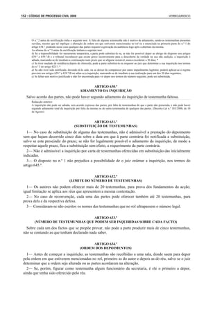 152 : CÓDIGO DE PROCESSO CIVIL 2008                                                                                            VERBOJURIDICO




      O n.º 2 antes da rectificação tinha o seguinte teor: A falta de alguma testemunha não é motivo de adiamento, sendo as testemunhas presentes
      ouvidas, mesmo que tal implique a alteração da ordem em que estiverem mencionadas no rol ou a enunciada na primeira parte do n.º 1 do
      artigo 634.º, podendo nesse caso qualquer das partes requerer a gravação da audiência logo após a abertura da mesma.
      As alíneas do n.º 3 antes da rectificação tinham o seguinte teor:
      b) Se a impossibilidade for meramente temporária, a parte pode substituí-la ou, se não for possível depor ao abrigo do disposto nos artigos
      639.º e 639.º-B e o tribunal reconhecer que existe grave inconveniente para a descoberta da verdade na sua não audição, a inquirição é
      adiada, marcando-se de imediato a continuação num prazo que se afigurar razoável, nunca excedente a 30 dias; *
      c) Se tiver mudado de residência depois de oferecida, pode a parte substituí-la ou requerer ao juiz que determine a sua inquirição nos termos
      do n.º 3 do artigo 623.º; *
      d) Se não tiver sido notificada, devendo tê-lo sido, ou se deixar de comparecer por outro impedimento legítimo, poderá aplicar-se o regime
      previsto nos artigos 639.º e 639.º-B ou adiar-se a inquirição, marcando-se de imediato a sua realização para um dos 30 dias seguintes;
      e) Se faltar sem motivo justificado e não for encontrada para vir depor nos termos do número seguinte, pode ser substituída.


                                                      ARTIGO 630.º
                                                ADIAMENTO DA INQUIRIÇÃO
   Salvo acordo das partes, não pode haver segundo adiamento da inquirição de testemunha faltosa.
      Redacção anterior:
      A inquirição não pode ser adiada, sem acordo expresso das partes, por falta de testemunhas de que a parte não prescinda, e não pode haver
      segundo adiamento total da inquirição por falta da mesma ou de outra testemunha de qualquer das partes. (Decreto-Lei n.º 183/2000, de 10
      de Agosto)


                                                     ARTIGO 631.º
                                           (SUBSTITUIÇÃO DE TESTEMUNHAS)
   1— No caso de substituição de alguma das testemunhas, não é admissível a prestação do depoimento
 sem que hajam decorrido cinco dias sobre a data em que à parte contrária foi notificada a substituição,
 salvo se esta prescindir do prazo; se não for legalmente possível o adiamento da inquirição, de modo a
 respeitar aquele prazo, fica a substituição sem efeito, a requerimento da parte contrária.
   2— Não é admissível a inquirição por carta de testemunhas oferecidas em substituição das inicialmente
 indicadas.
   3— O disposto no n.º 1 não prejudica a possibilidade de o juiz ordenar a inquirição, nos termos do
 artigo 645.º.

                                                   ARTIGO 632.º
                                       (LIMITE DO NÚMERO DE TESTEMUNHAS)
   1— Os autores não podem oferecer mais de 20 testemunhas, para prova dos fundamentos da acção;
 igual limitação se aplica aos réus que apresentem a mesma contestação.
   2— No caso de reconvenção, cada uma das partes pode oferecer também até 20 testemunhas, para
 prova dela e da respectiva defesa.
   3— Consideram-se não escritos os nomes das testemunhas que no rol ultrapassem o número legal.

                                  ARTIGO 633.º
        (NÚMERO DE TESTEMUNHAS QUE PODEM SER INQUIRIDAS SOBRE CADA FACTO)
   Sobre cada um dos factos que se propõe provar, não pode a parte produzir mais de cinco testemunhas,
 não se contando as que tenham declarado nada saber.

                                                      ARTIGO 634.º
                                                (ORDEM DOS DEPOIMENTOS)
   1— Antes de começar a inquirição, as testemunhas são recolhidas a uma sala, donde saem para depor
 pela ordem em que estiverem mencionadas no rol, primeiro as do autor e depois as do réu, salvo se o juiz
 determinar que a ordem seja alterada ou as partes acordarem na alteração.
   2— Se, porém, figurar como testemunha algum funcionário da secretaria, é ele o primeiro a depor,
 ainda que tenha sido oferecido pelo réu.
 