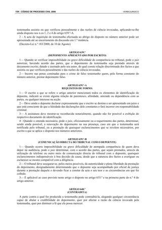 154 : CÓDIGO DE PROCESSO CIVIL 2008                                                          VERBOJURIDICO




 testemunha assistiu ou que verificou pessoalmente e das razões de ciência invocadas, aplicando-se-lhe
 ainda disposto nos n.os 1, 2 e 4 do artigo 639.º-A.
   2 - A acta de inquirição de testemunha efectuada ao abrigo do disposto no número anterior pode ser
 apresentada até ao encerramento da discussão em 1.ª instância.
   (Decreto-Lei n.º 183/2000, de 10 de Agosto)

                                         ARTIGO 639.º
                            (DEPOIMENTO APRESENTADO POR ESCRITO)
   1— Quando se verificar impossibilidade ou grave dificuldade de comparência no tribunal, pode o juiz
 autorizar, havendo acordo das partes, que o depoimento da testemunha seja prestado através de
 documento escrito, datado e assinado pelo seu autor, do qual conste relação discriminada dos factos a que
 assistiu ou que verificou pessoalmente e das razões de ciência invocadas.
   2— Incorre nas penas cominadas para o crime de falso testemunho quem, pela forma constante do
 número anterior, prestar depoimento falso.

                                          ARTIGO 639.º-A
                                       REQUISITOS DE FORMA
   1— O escrito a que se refere o artigo anterior mencionará todos os elementos de identificação do
 depoente, indicará se existe alguma relação de parentesco, afinidade, amizade ou dependência com as
 partes, ou qualquer interesse na acção.
   2— Deve ainda o depoente declarar expressamente que o escrito se destina a ser apresentado em juízo e
 que está consciente de que a falsidade das declarações dele constantes o fará incorrer em responsabilidade
 criminal.
   3— A assinatura deve mostrar-se reconhecida notarialmente, quando não for possível a exibição do
 respectivo documento de identificação.
   4 - Quando o entenda necessário, pode o juiz, oficiosamente ou a requerimento das partes, determinar,
 sendo ainda possível, a renovação do depoimento na sua presença, caso em que a testemunha será
 notificada pelo tribunal, ou a prestação de quaisquer esclarecimentos que se revelem necessários, por
 escrito a que se aplica o disposto nos números anteriores.

                                     ARTIGO 639.º-B
                   (COMUNICAÇÃO DIRECTA DO TRIBUNAL COM O DEPOENTE)
   1— Quando ocorra impossibilidade ou grave dificuldade de atempada comparência de quem deva
 depor na audiência, pode o juiz determinar, com o acordo das partes, que sejam prestados, através da
 utilização de telefone ou outro meio de comunicação directa do tribunal com o depoente, quaisquer
 esclarecimentos indispensáveis à boa decisão da causa, desde que a natureza dos factos a averiguar ou
 esclarecer se mostre compatível com a diligência.
   2— O tribunal deve assegurar-se, pelos meios possíveis, da autenticidade e plena liberdade da prestação
 do depoimento, designadamente determinando que o depoente seja acompanhado por oficial de justiça
 durante a prestação daquele e devendo ficar a constar da acta o seu teor e as circunstâncias em que foi
 colhido.
   3— É aplicável ao caso previsto neste artigo o disposto no artigo 635.º e na primeira parte do n.º 4 do
 artigo anterior.

                                             ARTIGO 640.º
                                            (CONTRADITA)
   A parte contra a qual for produzida a testemunha pode contraditá-la, alegando qualquer circunstância
 capaz de abalar a credibilidade do depoimento, quer por afectar a razão da ciência invocada pela
 testemunha, quer por diminuir a fé que ela possa merecer.
 