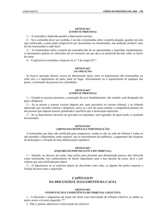 VERBOJURIDICO                                                        CÓDIGO DE PROCESSO CIVIL 2008 : 155




                                          ARTIGO 641.º
                                       (COMO SE PROCESSA)
   1— A contradita é deduzida quando o depoimento termina.
   2— Se a contradita dever ser recebida, é ouvida a testemunha sobre a matéria alegada; quando esta não
 seja confessada, a parte pode comprová-la por documentos ou testemunhas, não podendo produzir mais
 de três testemunhas a cada facto.
   3— As testemunhas sobre a matéria da contradita têm de ser apresentadas e inquiridas imediatamente;
 os documentos podem ser oferecidos até ao momento em que deva ser proferida decisão sobre os factos
 da causa.
   4— É aplicável à contradita o disposto no n.º 3 do artigo 637.º.

                                             ARTIGO 642.º
                                            (ACAREAÇÃO)
   Se houver oposição directa, acerca de determinado facto, entre os depoimentos das testemunhas ou
 entre eles e o depoimento da parte, pode ter lugar, oficiosamente ou a requerimento de qualquer das
 partes, a acareação das pessoas em contradição.

                                          ARTIGO 643.º
                                       (COMO SE PROCESSA)
   1— Estando as pessoas presentes, a acareação far-se-á imediatamente; não estando, será designado dia
 para a diligência.
   2— Se as pessoa a acarear tiverem deposto por carta precatória no mesmo tribunal, é ao tribunal
 deprecado que incumbe realizar a diligência, salvo se o juiz da causa ordenar a comparência perante ele
 das pessoas que importa acarear, ponderado o sacrifício que a deslocação represente.
   3— Se os depoimentos deverem ser gravados ou registados, será registado, de igual modo, o resultado
 da acareação.

                                        ARTIGO 644.º
                            (ABONO DAS DESPESAS E INDEMNIZAÇÃO)
   A testemunha que haja sido notificada para comparecer, resida ou não na sede do tribunal e tenha ou
 não prestado o depoimento, pode requerer, até ao encerramento da audiência, o pagamento das despesas
 de deslocação e a fixação de uma indemnização equitativa.

                                         ARTIGO 645.º
                           (INQUIRIÇÃO POR INICIATIVA DO TRIBUNAL)
   1— Quando, no decurso da acção, haja razões para presumir que determinada pessoa, não oferecida
 como testemunha, tem conhecimento de factos importantes para a boa decisão da causa, deve o juiz
 ordenar que seja notificada para depor.
   2— O depoimento só se realizará depois de decorridos cinco dias, se alguma das partes requerer a
 fixação de prazo para a inquirição.


                                  CAPÍTULO IV
                      DA DISCUSSÃO E JULGAMENTO DA CAUSA

                                     ARTIGO 646.º
                   INTERVENÇÃO E COMPETÊNCIA DO TRIBUNAL COLECTIVO
   1 - A discussão e julgamento da causa são feitos com intervenção do tribunal colectivo se ambas as
 partes assim o tiverem requerido. **
   2 - Não é, porém, admissível a intervenção do colectivo:
 