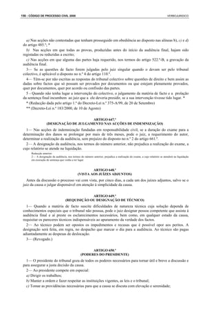 156 : CÓDIGO DE PROCESSO CIVIL 2008                                                                                        VERBOJURIDICO




   a) Nas acções não contestadas que tenham prosseguido em obediência ao disposto nas alíneas b), c) e d)
 do artigo 485.º; *
   b) Nas acções em que todas as provas, produzidas antes do início da audiência final, hajam sido
 registadas ou reduzidas a escrito;
   c) Nas acções em que alguma das partes haja requerido, nos termos do artigo 522.º-B, a gravação da
 audiência final.
   3— Se as questões de facto forem julgadas pelo juiz singular quando o devam ser pelo tribunal
 colectivo, é aplicável o disposto no n.º 4 do artigo 110.º.
   4— Têm-se por não escritas as respostas do tribunal colectivo sobre questões de direito e bem assim as
 dadas sobre factos que só possam ser provados por documentos ou que estejam plenamente provados,
 quer por documentos, quer por acordo ou confissão das partes.
   5 - Quando não tenha lugar a intervenção do colectivo, o julgamento da matéria de facto e a prolação
 da sentença final incumbem ao juiz que a ele deveria presidir, se a sua intervenção tivesse tido lugar. *
   * (Redacção dada pelo artigo 1.º do Decreto-Lei n.º 375-A/99, de 20 de Setembro)
   ** (Decreto-Lei n.º 183/2000, de 10 de Agosto)

                                        ARTIGO 647.º
                   (DESIGNAÇÃO DE JULGAMENTO NAS ACÇÕES DE INDEMNIZAÇÃO)
   1— Nas acções de indemnização fundadas em responsabilidade civil, se a duração do exame para a
 determinação dos danos se prolongar por mais de três meses, pode o juiz, a requerimento do autor,
 determinar a realização da audiência, sem prejuízo do disposto no n.º 2 do artigo 661.º.
   2— A designação da audiência, nos termos do número anterior, não prejudica a realização do exame, a
 cujo relatório se atende na liquidação.
      Redacção anterior:
      2— A designação da audiência, nos termos do número anterior, prejudica a realização do exame, a cujo relatório se atenderá na liquidação
      em execução de sentença que venha a ter lugar.


                                                      ARTIGO 648.º
                                              (VISTA AOS JUÍZES ADJUNTOS)
   Antes da discussão o processo vai com vista, por cinco dias, a cada um dos juízes adjuntos, salvo se o
 juiz da causa o julgar dispensável em atenção à simplicidade da causa.

                                                ARTIGO 649.º
                                   (REQUISIÇÃO OU DESIGNAÇÃO DE TÉCNICO)
   1— Quando a matéria de facto suscite dificuldades de natureza técnica cuja solução dependa de
 conhecimentos especiais que o tribunal não possua, pode o juiz designar pessoa competente que assista à
 audiência final e aí preste os esclarecimentos necessários, bem como, em qualquer estado da causa,
 requisitar os pareceres técnicos indispensáveis ao apuramento da verdade dos factos.
   2— Ao técnico podem ser opostos os impedimentos e recusas que é possível opor aos peritos. A
 designação será feita, em regra, no despacho que marcar o dia para a audiência. Ao técnico são pagas
 adiantadamente as despesas de deslocação.
   3— (Revogado.)

                                                      ARTIGO 650.º
                                                (PODERES DO PRESIDENTE)
   1— O presidente do tribunal goza de todos os poderes necessários para tornar útil e breve a discussão e
 para assegurar a justa decisão da causa.
   2— Ao presidente compete em especial:
   a) Dirigir os trabalhos;
   b) Manter a ordem e fazer respeitar as instituições vigentes, as leis e o tribunal;
   c) Tomar as providências necessárias para que a causa se discuta com elevação e serenidade;
 
