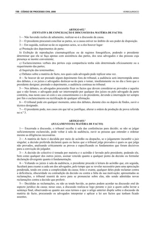 158 : CÓDIGO DE PROCESSO CIVIL 2008                                                          VERBOJURIDICO




                                     ARTIGO 652.º
              (TENTATIVA DE CONCILIAÇÃO E DISCUSSÃO DA MATÉRIA DE FACTO)
   1— Não havendo razões de adiamento, realizar-se-á a discussão da causa.
   2— O presidente procurará conciliar as partes, se a causa estiver no âmbito do seu poder de disposição.
   3— Em seguida, realizar-se-ão os seguintes actos, se a eles houver lugar:
   a) Prestação dos depoimentos de parte;
   b) Exibição de reproduções cinematográficas ou de registos fonográficos, podendo o presidente
 determinar que ela se faça apenas com assistência das partes, dos seus advogados e das pessoas cuja
 presença se mostre conveniente;
   c) Esclarecimentos verbais dos peritos cuja comparência tenha sido determinada oficiosamente ou a
 requerimento das partes;
   d) Inquirição das testemunhas;
   e) Debates sobre a matéria de facto, nos quais cada advogado pode replicar uma vez.
   4— Se houver de ser prestado algum depoimento fora do tribunal, a audiência será interrompida antes
 dos debates, e os juízes e advogados deslocar-se-ão para o tomar, imediatamente ou no dia e hora que o
 presidente designar; prestado o depoimento, a audiência continua no tribunal.
   5— Nos debates, os advogados procurarão fixar os factos que devem considerar-se provados e aqueles
 que o não foram; o advogado pode ser interrompido por qualquer dos juízes ou pelo advogado da parte
 contrária, mas neste caso só com o seu consentimento e o do presidente, devendo a interrupção ter sempre
 por fim o esclarecimento ou rectificação de qualquer afirmação.
   6— O tribunal pode em qualquer momento, antes dos debates, durante eles ou depois de findos, ouvir o
 técnico designado.
   7— O presidente pode, nos casos em que tal se justifique, alterar a ordem de produção de prova referida
 no n.º 3.

                                         ARTIGO 653.º
                               (JULGAMENTO DA MATÉRIA DE FACTO)
   1— Encerrada a discussão, o tribunal recolhe à sala das conferências para decidir; se não se julgar
 suficientemente esclarecido, pode voltar à sala da audiência, ouvir as pessoas que entender e ordenar
 mesmo as diligências necessárias.
   2— A matéria de facto é decidida por meio de acórdão ou despacho, se o julgamento incumbir a juiz
 singular; a decisão proferida declarará quais os factos que o tribunal julga provados e quais os que julga
 não provados, analisando criticamente as provas e especificando os fundamentos que foram decisivos
 para a convicção do julgador.
   3— A decisão do colectivo é tomada por maioria e o acórdão é lavrado pelo presidente, podendo ele,
 bem como qualquer dos outros juízes, assinar vencido quanto a qualquer ponto da decisão ou formular
 declaração divergente quanto à fundamentação.
   4— Voltando os juízes à sala da audiência, o presidente procede à leitura do acórdão que, em seguida,
 facultará para exame a cada um dos advogados, pelo tempo que se revelar necessário para uma apreciação
 ponderada, tendo em conta a complexidade da causa; feito o exame, qualquer deles pode reclamar contra
 a deficiência, obscuridade ou contradição da decisão ou contra a falta da sua motivação; apresentadas as
 reclamações, o tribunal reunirá de novo para se pronunciar sobre elas, não sendo admitidas novas
 reclamações contra a decisão que proferir.
   5— Decididas as reclamações, ou não as tendo havido, as partes podem acordar na discussão oral do
 aspecto jurídico da causa; nesse caso, a discussão realiza-se logo perante o juiz a quem caiba lavrar a
 sentença final, observando-se quanto aos seus termos o que o artigo anterior dispõe sobre a discussão da
 matéria de facto, procurando os advogados interpretar e aplicar a lei aos factos que tenham ficado
 assentes.
 