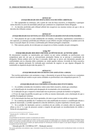 16 : CÓDIGO DE PROCESSO CIVIL 2008                                                                                                VERBOJURIDICO




                                              ARTIGO 48.º
                        (EXEQUIBILIDADE DOS DESPACHOS E DAS DECISÕES ARBITRAIS)
      1— São equiparados às sentenças, sob o ponto de vista da força executiva, os despachos e quaisquer
    outras decisões ou actos da autoridade judicial que condenem no cumprimento duma obrigação.
      2— As decisões proferidas pelo tribunal arbitral são exequíveis nos mesmos termos em que o são as
    decisões dos tribunais comuns.

                                          ARTIGO 49.º
          (EXEQUIBILIDADE DAS SENTENÇAS E DOS TÍTULOS EXARADOS EM PAÍS ESTRANGEIRO)
      1— Sem prejuízo do que se ache estabelecido em tratados, convenções, regulamentos comunitários e
    leis especiais, as sentenças proferidas por tribunais ou por árbitros em país estrangeiro só podem servir de
    base à execução depois de revistas e confirmadas pelo tribunal português competente.
      2— Não carecem, porém, de revisão para ser exequíveis os títulos exarados em país estrangeiro.


                                                 Artigo 50.º
          EXEQUIBILIDADE DOS DOCUMENTOS AUTÊNTICOS OU AUTENTICADOS
Os documentos exarados ou autenticados, por notário ou por outras entidades ou profissionais com
competência para tal, em que se convencionem prestações futuras ou se preveja a constituição de
obrigações futuras podem servir de base à execução, desde que se prove, por documento passado em
conformidade com as cláusulas deles constantes ou, sendo aqueles omissos, revestido de força executiva
própria, que alguma prestação foi realizada para conclusão do negócio ou que alguma obrigação foi
constituída na sequência da previsão das partes. (4)


                                               ARTIGO 51.º
                          (EXEQUIBILIDADE DOS ESCRITOS COM ASSINATURA A ROGO)
      Nos escritos particulares com assinatura a rogo, o documento só goza de força executiva se a assinatura
    estiver reconhecida por notário ou por outras entidades ou profissionais com competência para tal. (5)

                                             ARTIGO 52.º
                      (EXEQUIBILIDADE DAS CERTIDÕES EXTRAÍDAS DOS INVENTÁRIOS)
      1— As certidões extraídas dos inventários valem como título executivo, desde que contenham:
      a) A identificação do inventário pela designação do inventariado e do inventariante;
      b) A indicação de que o respectivo interessado tem no processo a posição de herdeiro ou legatário;
      c) O teor do mapa da partilha na parte que se refira ao mesmo interessado, com a declaração de que a
    partilha foi julgada por sentença;
      d) A relacionação dos bens que forem apontados, de entre os que tiverem cabido ao requerente.
      2— Se a sentença de partilhas de 1ª instância tiver sido modificada em recurso e a modificação afectar a
    quota do interessado, a certidão reproduzirá a decisão definitiva, na parte respeitante à mesma quota.
      3— Se a certidão for destinada a provar a existência de um crédito, só conterá, além do requisito da
    alínea a) do n.º l, o que do processo constar a respeito da aprovação ou reconhecimento do crédito e
    forma do seu pagamento.

4
 Alterado pelo DL 116/2008 de 4/07— Redacção anterior:
ARTIGO 50.º
(Exequibilidade dos documentos exarados ou autenticados por notário)
Os documentos exarados ou autenticados por notário em que se convencionem prestações futuras ou se preveja a constituição de obrigações futuras
podem servir de base à execução, desde que se prove, por documento passado em conformidade com as cláusulas deles constantes ou, sendo aqueles
omissos, revestido de força executiva própria, que alguma prestação foi realizada para conclusão do negócio ou que alguma obrigação foi constituída
na sequência da previsão das partes.
      5
          Alterado pelo DL 116/2008 de 4/07— Redacção anterior:
Nos escritos particulares com assinatura a rogo, o documento só goza de força executiva se a assinatura estiver reconhecida por notário, nos termos da
lei notarial.
 