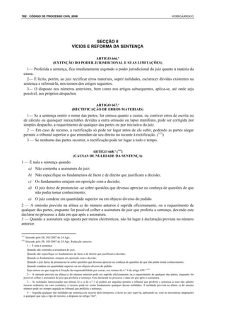 162 : CÓDIGO DE PROCESSO CIVIL 2008                                                                                               VERBOJURIDICO




                                                      SECÇÃO II
                                           VÍCIOS E REFORMA DA SENTENÇA

                                               ARTIGO 666.º
                           (EXTINÇÃO DO PODER JURISDICIONAL E SUAS LIMITAÇÕES)
    1— Proferida a sentença, fica imediatamente esgotado o poder jurisdicional do juiz quanto à matéria da
  causa.
    2— É lícito, porém, ao juiz rectificar erros materiais, suprir nulidades, esclarecer dúvidas existentes na
  sentença e reformá-la, nos termos dos artigos seguintes.
    3— O disposto nos números anteriores, bem como nos artigos subsequentes, aplica-se, até onde seja
  possível, aos próprios despachos.

                                                      ARTIGO 667.º
                                           (RECTIFICAÇÃO DE ERROS MATERIAIS)
    1— Se a sentença omitir o nome das partes, for omissa quanto a custas, ou contiver erros de escrita ou
  de cálculo ou quaisquer inexactidões devidas a outra omissão ou lapso manifesto, pode ser corrigida por
  simples despacho, a requerimento de qualquer das partes ou por iniciativa do juiz.
    2 — Em caso de recurso, a rectificação só pode ter lugar antes de ele subir, podendo as partes alegar
  perante o tribunal superior o que entendam de seu direito no tocante à rectificação. (113)
    3 — Se nenhuma das partes recorrer, a rectificação pode ter lugar a todo o tempo.

                                                     ARTIGO 668.º (114)
                                            (CAUSAS DE NULIDADE DA SENTENÇA)
1 — É nula a sentença quando:
      a) Não contenha a assinatura do juiz;
      b) Não especifique os fundamentos de facto e de direito que justificam a decisão;
      c) Os fundamentos estejam em oposição com a decisão;
      d) O juiz deixe de pronunciar -se sobre questões que devesse apreciar ou conheça de questões de que
         não podia tomar conhecimento;
      e) O juiz condene em quantidade superior ou em objecto diverso do pedido.
2 — A omissão prevista na alínea a) do número anterior é suprida oficiosamente, ou a requerimento de
qualquer das partes, enquanto for possível colher a assinatura do juiz que proferiu a sentença, devendo este
declarar no processo a data em que apôs a assinatura.
3 — Quando a assinatura seja aposta por meios electrónicos, não há lugar à declaração prevista no número
anterior.


113
   Alterado pelo DL 303/2007 de 24 Ago.
114
   Alterado pelo DL 303/2007 de 24 Ago. Redacção anterior:
     1— É nula a sentença:
     Quando não contenha a assinatura do juiz;
     Quando não especifique os fundamentos de facto e de direito que justificam a decisão;
     Quando os fundamentos estejam em oposição com a decisão;
     Quando o juiz deixe de pronunciar-se sobre questões que devesse apreciar ou conheça de questões de que não podia tomar conhecimento;
     Quando condene em quantidade superior ou em objecto diverso do pedido.
     Seja omissa no que respeita à fixação da responsabilidade por custas, nos termos do n.º 4 do artigo 659.º 114
     2— A omissão prevista na alínea a) do número anterior pode ser suprida oficiosamente ou a requerimento de qualquer das partes, enquanto for
  possível colher a assinatura do juiz que proferiu a sentença. Este declarará no processo a data em que apôs a assinatura.
     3— As nulidades mencionadas nas alíneas b) a e) do n.º 1 só podem ser arguidas perante o tribunal que proferiu a sentença se esta não admitir
  recurso ordinário; no caso contrário, o recurso pode ter como fundamento qualquer dessas nulidades. A nulidade prevista na alínea a) do mesmo
  número pode ser sempre arguida no tribunal que proferiu a sentença.
     4— Arguida qualquer das nulidades da sentença em recurso dela interposto, é lícito ao juiz supri-la, aplicando-se, com as necessárias adaptações
  e qualquer que seja o tipo de recurso, o disposto no artigo 744.º.
 