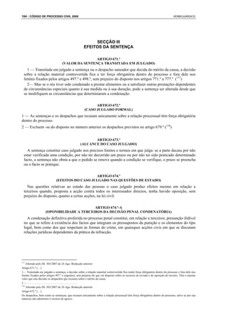 164 : CÓDIGO DE PROCESSO CIVIL 2008                                                                                               VERBOJURIDICO




                                                          SECÇÃO III
                                                     EFEITOS DA SENTENÇA

                                                  ARTIGO 671.º
                                  (VALOR DA SENTENÇA TRANSITADA EM JULGADO)
    1 — Transitada em julgado a sentença ou o despacho saneador que decida do mérito da causa, a decisão
  sobre a relação material controvertida fica a ter força obrigatória dentro do processo e fora dele nos
  limites fixados pelos artigos 497.º e 498.º, sem prejuízo do disposto nos artigos 771.º a 777.º (117)
    2— Mas se o réu tiver sido condenado a prestar alimentos ou a satisfazer outras prestações dependentes
  de circunstâncias especiais quanto à sua medida ou à sua duração, pode a sentença ser alterada desde que
  se modifiquem as circunstâncias que determinaram a condenação.

                                                           ARTIGO 672.º
                                                     (CASO JULGADO FORMAL)
1 — As sentenças e os despachos que recaiam unicamente sobre a relação processual têm força obrigatória
dentro do processo.
2 — Excluem -se do disposto no número anterior os despachos previstos no artigo 679.º (118)


                                                         ARTIGO 673.º
                                                  (ALCANCE DO CASO JULGADO)
    A sentença constitui caso julgado nos precisos limites e termos em que julga: se a parte decaiu por não
  estar verificada uma condição, por não ter decorrido um prazo ou por não ter sido praticado determinado
  facto, a sentença não obsta a que o pedido se renove quando a condição se verifique, o prazo se preencha
  ou o facto se pratique.

                                                ARTIGO 674.º
                             (EFEITOS DO CASO JULGADO NAS QUESTÕES DE ESTADO)
    Nas questões relativas ao estado das pessoas o caso julgado produz efeitos mesmo em relação a
  terceiros quando, proposta a acção contra todos os interessados directos, tenha havido oposição, sem
  prejuízo do disposto, quanto a certas acções, na lei civil.

                                           ARTIGO 674.º-A
                    (OPONIBILIDADE A TERCEIROS DA DECISÃO PENAL CONDENATÓRIA)
    A condenação definitiva proferida no processo penal constitui, em relação a terceiros, presunção ilidível
  no que se refere à existência dos factos que integram os pressupostos da punição e os elementos do tipo
  legal, bem como dos que respeitam às formas do crime, em quaisquer acções civis em que se discutam
  relações jurídicas dependentes da prática da infracção.




117
    Alterado pelo DL 303/2007 de 24 Ago. Redacção anterior:
Artigo 671.º […]
1— Transitada em julgado a sentença, a decisão sobre a relação material controvertida fica tendo força obrigatória dentro do processo e fora dele nos
limites fixados pelos artigos 497.º e seguintes, sem prejuízo do que vai disposto sobre os recursos de revisão e de oposição de terceiro. Têm o mesmo
valor que esta decisão os despachos que recaiam sobre o mérito da causa.
2—....................................
118
    Alterado pelo DL 303/2007 de 24 Ago. Redacção anterior:
Artigo 672.º […]
Os despachos, bem como as sentenças, que recaiam unicamente sobre a relação processual têm força obrigatória dentro do processo, salvo se por sua
natureza não admitirem o recurso de agravo.
 