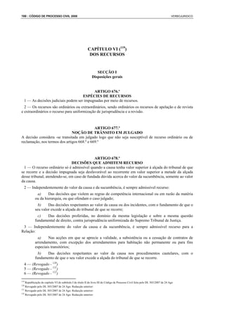 166 : CÓDIGO DE PROCESSO CIVIL 2008                                                                                                VERBOJURIDICO




                                                          CAPÍTULO VI (119)
                                                           DOS RECURSOS


                                                                SECÇÃO I
                                                             Disposições gerais


                                           ARTIGO 676.º
                                     ESPÉCIES DE RECURSOS
  1 — As decisões judiciais podem ser impugnadas por meio de recursos.
  2 — Os recursos são ordinários ou extraordinários, sendo ordinários os recursos de apelação e de revista
e extraordinários o recurso para uniformização de jurisprudência e a revisão.



                                             ARTIGO 677.º
                               NOÇÃO DE TRÂNSITO EM JULGADO
A decisão considera -se transitada em julgado logo que não seja susceptível de recurso ordinário ou de
reclamação, nos termos dos artigos 668.º e 669.º



                                             ARTIGO 678.º
                               DECISÕES QUE ADMITEM RECURSO
  1 — O recurso ordinário só é admissível quando a causa tenha valor superior à alçada do tribunal de que
se recorre e a decisão impugnada seja desfavorável ao recorrente em valor superior a metade da alçada
desse tribunal, atendendo-se, em caso de fundada dúvida acerca do valor da sucumbência, somente ao valor
da causa.
  2 — Independentemente do valor da causa e da sucumbência, é sempre admissível recurso:
            a)     Das decisões que violem as regras de competência internacional ou em razão da matéria
           ou da hierarquia, ou que ofendam o caso julgado;
             b)    Das decisões respeitantes ao valor da causa ou dos incidentes, com o fundamento de que o
           seu valor excede a alçada do tribunal de que se recorre;
             c)   Das decisões proferidas, no domínio da mesma legislação e sobre a mesma questão
           fundamental de direito, contra jurisprudência uniformizada do Supremo Tribunal de Justiça.
 3 — Independentemente do valor da causa e da sucumbência, é sempre admissível recurso para a
Relação:
             a)    Nas acções em que se aprecie a validade, a subsistência ou a cessação de contratos de
           arrendamento, com excepção dos arrendamentos para habitação não permanente ou para fins
           especiais transitórios;
             b)   Das decisões respeitantes ao valor da causa nos procedimentos cautelares, com o
           fundamento de que o seu valor excede a alçada do tribunal de que se recorre.
  4 — (Revogado - 120)
  5 — (Revogado - 121)
  6 — (Revogado - 122)
119
    Republicação do capítulo VI do subtítulo I do título II do livro III do Código de Processo Civil feita pelo DL 303/2007 de 24 Ago
120
    Revogado pelo DL 303/2007 de 24 Ago. Redacção anterior:
121
    Revogado pelo DL 303/2007 de 24 Ago. Redacção anterior:
122
    Revogado pelo DL 303/2007 de 24 Ago. Redacção anterior:
 