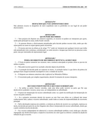 VERBOJURIDICO                                                           CÓDIGO DE PROCESSO CIVIL 2008 : 167




                                       ARTIGO 679.º
                       DESPACHOS QUE NÃO ADMITEM RECURSO
Não admitem recurso os despachos de mero expediente nem os proferidos no uso legal de um poder
discricionário.



                                              ARTIGO 680.º
                                        QUEM PODE RECORRER
  1 — Sem prejuízo do disposto nos números seguintes, os recursos só podem ser interpostos por quem,
sendo parte principal na causa, tenha ficado vencido.
  2 — As pessoas directa e efectivamente prejudicadas pela decisão podem recorrer dela, ainda que não
sejam partes na causa ou sejam apenas partes acessórias.
  3 — O recurso previsto na alínea g) do artigo 771.º pode ser interposto por qualquer terceiro que tenha
sido prejudicado com a sentença, considerando -se como terceiro o incapaz que interveio no processo como
parte, mas por intermédio de representante legal.


                                            ARTIGO 681.º
               PERDA DO DIREITO DE RECORRER E RENÚNCIA AO RECURSO
 1 — É lícito às partes renunciar aos recursos; mas a renúncia antecipada só produz efeito se provier de
ambas as partes.
 2 — Não pode recorrer quem tiver aceitado a decisão depois de proferida.
 3 — A aceitação da decisão pode ser expressa ou tácita. A aceitação tácita é a que deriva da prática de
qualquer facto inequivocamente incompatível com a vontade de recorrer.
 4 — O disposto nos números anteriores não é aplicável ao Ministério Público.
 5 — O recorrente pode, por simples requerimento, desistir livremente do recurso interposto.



                                             ARTIGO 682.º
                   RECURSO INDEPENDENTE E RECURSO SUBORDINADO
 1 — Se ambas as partes ficarem vencidas, cada uma delas pode recorrer na parte que lhe seja
desfavorável, podendo o recurso, nesse caso, ser independente ou subordinado.
  2 — O prazo de interposição do recurso subordinado conta -se a partir da notificação da interposição do
recurso da parte contrária.
  3 — Se o primeiro recorrente desistir do recurso ou este ficar sem efeito ou o tribunal não tomar
conhecimento dele, caduca o recurso subordinado, sendo todas as custas da responsabilidade do recorrente
principal.
  4 — Salvo declaração expressa em contrário, a renúncia ao direito de recorrer ou a aceitação, expressa ou
tácita, da decisão por parte de um dos litigantes não obsta à interposição do recurso subordinado, desde que
a parte contrária recorra da decisão.
  5 — Se o recurso independente for admissível, o recurso subordinado também o será, ainda que a decisão
impugnada seja desfavorável para o respectivo recorrente em valor igual ou inferior a metade da alçada do
tribunal de que se recorre.
 