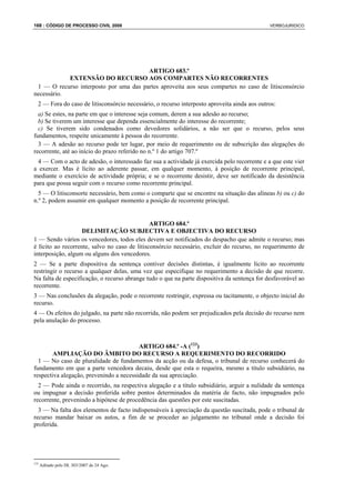 168 : CÓDIGO DE PROCESSO CIVIL 2008                                                           VERBOJURIDICO




                                        ARTIGO 683.º
            EXTENSÃO DO RECURSO AOS COMPARTES NÃO RECORRENTES
 1 — O recurso interposto por uma das partes aproveita aos seus compartes no caso de litisconsórcio
necessário.
  2 — Fora do caso de litisconsórcio necessário, o recurso interposto aproveita ainda aos outros:
  a) Se estes, na parte em que o interesse seja comum, derem a sua adesão ao recurso;
  b) Se tiverem um interesse que dependa essencialmente do interesse do recorrente;
  c) Se tiverem sido condenados como devedores solidários, a não ser que o recurso, pelos seus
fundamentos, respeite unicamente à pessoa do recorrente.
  3 — A adesão ao recurso pode ter lugar, por meio de requerimento ou de subscrição das alegações do
recorrente, até ao início do prazo referido no n.º 1 do artigo 707.º
 4 — Com o acto de adesão, o interessado faz sua a actividade já exercida pelo recorrente e a que este vier
a exercer. Mas é lícito ao aderente passar, em qualquer momento, à posição de recorrente principal,
mediante o exercício de actividade própria; e se o recorrente desistir, deve ser notificado da desistência
para que possa seguir com o recurso como recorrente principal.
  5 — O litisconsorte necessário, bem como o comparte que se encontre na situação das alíneas b) ou c) do
n.º 2, podem assumir em qualquer momento a posição de recorrente principal.


                                               ARTIGO 684.º
                    DELIMITAÇÃO SUBJECTIVA E OBJECTIVA DO RECURSO
1 — Sendo vários os vencedores, todos eles devem ser notificados do despacho que admite o recurso; mas
é lícito ao recorrente, salvo no caso de litisconsórcio necessário, excluir do recurso, no requerimento de
interposição, algum ou alguns dos vencedores.
2 — Se a parte dispositiva da sentença contiver decisões distintas, é igualmente lícito ao recorrente
restringir o recurso a qualquer delas, uma vez que especifique no requerimento a decisão de que recorre.
Na falta de especificação, o recurso abrange tudo o que na parte dispositiva da sentença for desfavorável ao
recorrente.
3 — Nas conclusões da alegação, pode o recorrente restringir, expressa ou tacitamente, o objecto inicial do
recurso.
4 — Os efeitos do julgado, na parte não recorrida, não podem ser prejudicados pela decisão do recurso nem
pela anulação do processo.



                                         ARTIGO 684.º -A (123)
        AMPLIAÇÃO DO ÂMBITO DO RECURSO A REQUERIMENTO DO RECORRIDO
  1 — No caso de pluralidade de fundamentos da acção ou da defesa, o tribunal de recurso conhecerá do
fundamento em que a parte vencedora decaiu, desde que esta o requeira, mesmo a título subsidiário, na
respectiva alegação, prevenindo a necessidade da sua apreciação.
  2 — Pode ainda o recorrido, na respectiva alegação e a título subsidiário, arguir a nulidade da sentença
ou impugnar a decisão proferida sobre pontos determinados da matéria de facto, não impugnados pelo
recorrente, prevenindo a hipótese de procedência das questões por este suscitadas.
  3 — Na falta dos elementos de facto indispensáveis à apreciação da questão suscitada, pode o tribunal de
recurso mandar baixar os autos, a fim de se proceder ao julgamento no tribunal onde a decisão foi
proferida.




123
      Aditado pelo DL 303/2007 de 24 Ago.
 