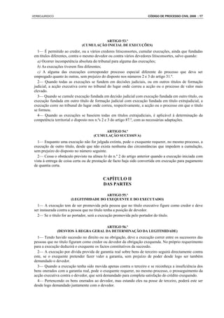 VERBOJURIDICO                                                         CÓDIGO DE PROCESSO CIVIL 2008 : 17




                                        ARTIGO 53.º
                              (CUMULAÇÃO INICIAL DE EXECUÇÕES)
   1— É permitido ao credor, ou a vários credores litisconsortes, cumular execuções, ainda que fundadas
 em títulos diferentes, contra o mesmo devedor ou contra vários devedores litisconsortes, salvo quando:
   a) Ocorrer incompetência absoluta do tribunal para alguma das execuções;
   b) As execuções tiverem fins diferentes;
   c) A alguma das execuções corresponder processo especial diferente do processo que deva ser
 empregado quanto às outras, sem prejuízo do disposto nos números 2 e 3 do artigo 31.º.
   2— Quando todas as execuções se fundem em decisões judiciais, ou em outros títulos de formação
 judicial, a acção executiva corre no tribunal do lugar onde correu a acção ou o processo de valor mais
 elevado.
   3— Quando se cumule execução fundada em decisão judicial com execução fundada em outro título, ou
 execução fundada em outro título de formação judicial com execução fundada em título extrajudicial, a
 execução corre no tribunal do lugar onde correu, respectivamente, a acção ou o processo em que o título
 se formou.
   4— Quando as execuções se baseiem todas em títulos extrajudiciais, é aplicável à determinação da
 competência territorial o disposto nos n.ºs 2 e 3 do artigo 87.º, com as necessárias adaptações.

                                          ARTIGO 54.º
                                     (CUMULAÇÃO SUCESSIVA)
   1— Enquanto uma execução não for julgada extinta, pode o exequente requerer, no mesmo processo, a
 execução de outro título, desde que não exista nenhuma das circunstâncias que impedem a cumulação,
 sem prejuízo do disposto no número seguinte.
   2— Cessa o obstáculo previsto na alínea b) do n.º 2 do artigo anterior quando a execução iniciada com
 vista à entrega de coisa certa ou de prestação de facto haja sido convertida em execução para pagamento
 de quantia certa.


                                           CAPÍTULO II
                                           DAS PARTES

                                        ARTIGO 55.º
                       (LEGITIMIDADE DO EXEQUENTE E DO EXECUTADO)
   1— A execução tem de ser promovida pela pessoa que no título executivo figure como credor e deve
 ser instaurada contra a pessoa que no título tenha a posição de devedor.
   2— Se o título for ao portador, será a execução promovida pelo portador do título.

                                       ARTIGO 56.º
                (DESVIOS À REGRA GERAL DA DETERMINAÇÃO DA LEGITIMIDADE)
   1— Tendo havido sucessão no direito ou na obrigação, deve a execução correr entre os sucessores das
 pessoas que no título figuram como credor ou devedor da obrigação exequenda. No próprio requerimento
 para a execução deduzirá o exequente os factos constitutivos da sucessão.
   2— A execução por dívida provida de garantia real sobre bens de terceiro seguirá directamente contra
 este, se o exequente pretender fazer valer a garantia, sem prejuízo de poder desde logo ser também
 demandado o devedor.
   3— Quando a execução tenha sido movida apenas contra o terceiro e se reconheça a insuficiência dos
 bens onerados com a garantia real, pode o exequente requerer, no mesmo processo, o prosseguimento da
 acção executiva contra o devedor, que será demandado para completa satisfação do crédito exequendo.
   4— Pertencendo os bens onerados ao devedor, mas estando eles na posse de terceiro, poderá este ser
 desde logo demandado juntamente com o devedor.
 