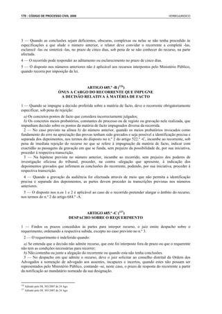 170 : CÓDIGO DE PROCESSO CIVIL 2008                                                          VERBOJURIDICO




3 — Quando as conclusões sejam deficientes, obscuras, complexas ou nelas se não tenha procedido às
especificações a que alude o número anterior, o relator deve convidar o recorrente a completá -las,
esclarecê -las ou sintetizá -las, no prazo de cinco dias, sob pena de se não conhecer do recurso, na parte
afectada.
4 — O recorrido pode responder ao aditamento ou esclarecimento no prazo de cinco dias.
5 — O disposto nos números anteriores não é aplicável aos recursos interpostos pelo Ministério Público,
quando recorra por imposição da lei.



                                             ARTIGO 685.º -B (126)
                                 ÓNUS A CARGO DO RECORRENTE QUE IMPUGNE
                                  A DECISÃO RELATIVA À MATÉRIA DE FACTO

1 — Quando se impugne a decisão proferida sobre a matéria de facto, deve o recorrente obrigatoriamente
especificar, sob pena de rejeição:
  a) Os concretos pontos de facto que considera incorrectamente julgados;
  b) Os concretos meios probatórios, constantes do processo ou de registo ou gravação nele realizada, que
impunham decisão sobre os pontos da matéria de facto impugnados diversa da recorrida.
  2 — No caso previsto na alínea b) do número anterior, quando os meios probatórios invocados como
fundamento do erro na apreciação das provas tenham sido gravados e seja possível a identificação precisa e
separada dos depoimentos, nos termos do disposto no n.º 2 do artigo 522.º -C, incumbe ao recorrente, sob
pena de imediata rejeição do recurso no que se refere à impugnação da matéria de facto, indicar com
exactidão as passagens da gravação em que se funda, sem prejuízo da possibilidade de, por sua iniciativa,
proceder à respectiva transcrição.
  3 — Na hipótese prevista no número anterior, incumbe ao recorrido, sem prejuízo dos poderes de
investigação oficiosa do tribunal, proceder, na contra -alegação que apresente, à indicação dos
depoimentos gravados que infirmem as conclusões do recorrente, podendo, por sua iniciativa, proceder à
respectiva transcrição.
  4 — Quando a gravação da audiência for efectuada através de meio que não permita a identificação
precisa e separada dos depoimentos, as partes devem proceder às transcrições previstas nos números
anteriores.
 5 — O disposto nos n.os 1 e 2 é aplicável ao caso de o recorrido pretender alargar o âmbito do recurso,
nos termos do n.º 2 do artigo 684.º -A.



                                                   ARTIGO 685.º -C (127)
                                            DESPACHO SOBRE O REQUERIMENTO

1 — Findos os prazos concedidos às partes para interpor recurso, o juiz emite despacho sobre o
requerimento, ordenando a respectiva subida, excepto no caso previsto no n.º 3.
  2 — O requerimento é indeferido quando:
  a) Se entenda que a decisão não admite recurso, que este foi interposto fora de prazo ou que o requerente
não tem as condições necessárias para recorrer;
  b) Não contenha ou junte a alegação do recorrente ou quando esta não tenha conclusões.
  3 — No despacho em que admite o recurso, deve o juiz solicitar ao conselho distrital da Ordem dos
Advogados a nomeação de advogado aos ausentes, incapazes e incertos, quando estes não possam ser
representados pelo Ministério Público, contando -se, neste caso, o prazo de resposta do recorrente a partir
da notificação ao mandatário nomeado da sua designação.


126
      Aditado pelo DL 303/2007 de 24 Ago.
127
      Aditado pelo DL 303/2007 de 24 Ago.
 