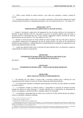 VERBOJURIDICO                                                                                    CÓDIGO DE PROCESSO CIVIL 2008 : 171




  4 — Findo o prazo referido no número anterior, o juiz emite novo despacho a ordenar a subida do
recurso.
  5 — A decisão que admita o recurso, fixe a sua espécie e determine o efeito que lhe compete não vincula
o tribunal superior nem pode ser impugnada pelas partes, salvo na situação prevista no n.º 3 do artigo 315.º



                                           ARTIGO 685.º -D (128)
                              OMISSÃO DO PAGAMENTO DAS TAXAS DE JUSTIÇA

1 — Quando o documento comprovativo do pagamento da taxa de justiça devida ou da concessão do
benefício do apoio judiciário não tiver sido junto ao processo no momento definido para esse efeito, a
secretaria notifica o interessado para, em 10 dias, efectuar o pagamento omitido, acrescido de multa de
igual montante, mas não inferior a 1 UC nem superior a 5 UC. (129)
  2 — Quando, no termo do prazo de 10 dias referido no número anterior, não tiver sido junto ao processo
o documento comprovativo do pagamento da taxa de justiça devida e da multa ou da concessão do
benefício do apoio judiciário, o tribunal determina o desentranhamento da alegação, do requerimento ou da
resposta apresentado pela parte em falta.
  3 — A parte que aguarde decisão sobre a concessão do apoio judiciário deve, em alternativa, comprovar
a apresentação do respectivo requerimento.



                                        ARTIGO 686.º
                    INTERPOSIÇÃO DO RECURSO, QUANDO HAJA RECTIFICAÇÃO,
                            ACLARAÇÃO OU REFORMA DA SENTENÇA
(Revogado.)


                                      ARTIGO 687.º
                  INTERPOSIÇÃO DO RECURSO — DESPACHO DO REQUERIMENTO
(Revogado.)


                                              ARTIGO 688.º
                                   RECLAMAÇÃO CONTRA O INDEFERIMENTO

1 — Do despacho que não admita o recurso pode o recorrente reclamar para o tribunal que seria
competente para dele conhecer no prazo de 10 dias contados da notificação da decisão.
 2 — O recorrido pode responder à reclamação apresentada pelo recorrente, em prazo idêntico ao referido
no número anterior.
  3 — A reclamação, dirigida ao tribunal superior, é apresentada na secretaria do tribunal recorrido,
autuada por apenso aos autos principais e é sempre instruída com o requerimento de interposição de
recurso e as alegações, a decisão recorrida e o despacho objecto de reclamação.
  4 — A reclamação é apresentada logo ao relator, que, no prazo de 10 dias, profere decisão que admita o
recurso ou mantenha o despacho reclamado.

128
   Aditado pelo DL 303/2007 de 24 Ago.
129
   Alterado pelo DL 34/2008 de 26.02— Redacção anterior
1 — Quando o pagamento da taxa de justiça inicial ou subsequente ou a concessão do benefício do apoio judiciário não tenham sido comprovados no
momento definido para esse efeito, a secretaria notifica o interessado para, em 10 dias, efectuar o pagamento omitido, acrescido de multa de igual
montante, mas não inferior a 1 UC nem superior a 10 UC.
2 — Quando, no termo do prazo de 10 dias referido no número anterior, não tenha sido comprovado o pagamento da taxa de justiça ou a concessão do
apoio judiciário, o tribunal determina o desentranhamento da alegação, do requerimento ou da resposta apresentada pela parte em falta.
3—....................................
 