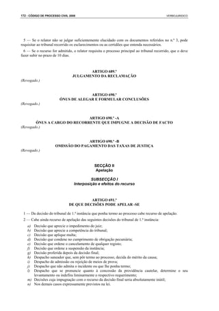 172 : CÓDIGO DE PROCESSO CIVIL 2008                                                          VERBOJURIDICO




  5 — Se o relator não se julgar suficientemente elucidado com os documentos referidos no n.º 3, pode
requisitar ao tribunal recorrido os esclarecimentos ou as certidões que entenda necessários.
  6 — Se o recurso for admitido, o relator requisita o processo principal ao tribunal recorrido, que o deve
fazer subir no prazo de 10 dias.



                                        ARTIGO 689.º
                                 JULGAMENTO DA RECLAMAÇÃO
(Revogado.)


                                     ARTIGO 690.º
                        ÓNUS DE ALEGAR E FORMULAR CONCLUSÕES
(Revogado.)


                              ARTIGO 690.º -A
        ÓNUS A CARGO DO RECORRENTE QUE IMPUGNE A DECISÃO DE FACTO
(Revogado.)


                                    ARTIGO 690.º -B
                      OMISSÃO DO PAGAMENTO DAS TAXAS DE JUSTIÇA
(Revogado.)


                                               SECÇÃO II
                                                Apelação

                                           SUBSECÇÃO I
                                  Interposição e efeitos do recurso



                                        ARTIGO 691.º
                              DE QUE DECISÕES PODE APELAR -SE

 1 — Da decisão do tribunal de 1.ª instância que ponha termo ao processo cabe recurso de apelação.
 2 — Cabe ainda recurso de apelação das seguintes decisões do tribunal de 1.ª instância:
    a) Decisão que aprecie o impedimento do juiz;
    b) Decisão que aprecie a competência do tribunal;
    c) Decisão que aplique multa;
    d) Decisão que condene no cumprimento de obrigação pecuniária;
    e) Decisão que ordene o cancelamento de qualquer registo;
    f) Decisão que ordene a suspensão da instância;
    g) Decisão proferida depois da decisão final;
    h) Despacho saneador que, sem pôr termo ao processo, decida do mérito da causa;
    i) Despacho de admissão ou rejeição de meios de prova;
    j) Despacho que não admita o incidente ou que lhe ponha termo;
    l) Despacho que se pronuncie quanto à concessão da providência cautelar, determine o seu
       levantamento ou indefira liminarmente o respectivo requerimento;
    m) Decisões cuja impugnação com o recurso da decisão final seria absolutamente inútil;
    n) Nos demais casos expressamente previstos na lei.
 