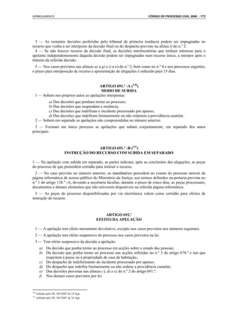 VERBOJURIDICO                                                            CÓDIGO DE PROCESSO CIVIL 2008 : 173




  3 — As restantes decisões proferidas pelo tribunal de primeira instância podem ser impugnadas no
recurso que venha a ser interposto da decisão final ou do despacho previsto na alínea l) do n.º 2.
  4 — Se não houver recurso da decisão final, as decisões interlocutórias que tenham interesse para o
apelante independentemente daquela decisão podem ser impugnadas num recurso único, a interpor após o
trânsito da referida decisão.
  5 — Nos casos previstos nas alíneas a) a g) e i) a n) do n.º 2, bem como no n.º 4 e nos processos urgentes,
o prazo para interposição de recurso e apresentação de alegações é reduzido para 15 dias.


                                        ARTIGO 691.º -A (130)
                                         MODO DE SUBIDA
  1 — Sobem nos próprios autos as apelações interpostas:
         a) Das decisões que ponham termo ao processo;
         b) Das decisões que suspendam a instância;
         c) Das decisões que indefiram o incidente processado por apenso;
         d) Das decisões que indefiram liminarmente ou não ordenem a providência cautelar.
  2 — Sobem em separado as apelações não compreendidas no número anterior.
  3 — Formam um único processo as apelações que subam conjuntamente, em separado dos autos
principais.



                                          ARTIGO 691.º -B (131)
                            INSTRUÇÃO DO RECURSO COM SUBIDA EM SEPARADO

1 — Na apelação com subida em separado, as partes indicam, após as conclusões das alegações, as peças
do processo de que pretendem certidão para instruir o recurso.
  2 — No caso previsto no número anterior, os mandatários procedem ao exame do processo através de
página informática de acesso público do Ministério da Justiça, nos termos definidos na portaria prevista no
n.º 1 do artigo 138.º -A, devendo a secretaria facultar, durante o prazo de cinco dias, as peças processuais,
documentos e demais elementos que não estiverem disponíveis na referida página informática.
  3 — As peças do processo disponibilizadas por via electrónica valem como certidão para efeitos de
instrução do recurso.



                                                ARTIGO 692.º
                                            EFEITO DA APELAÇÃO

  1 — A apelação tem efeito meramente devolutivo, excepto nos casos previstos nos números seguintes.
  2 — A apelação tem efeito suspensivo do processo nos casos previstos na lei.
  3 — Tem efeito suspensivo da decisão a apelação:
        a) Da decisão que ponha termo ao processo em acções sobre o estado das pessoas;
        b) Da decisão que ponha termo ao processo nas acções referidas no n.º 3 do artigo 678.º e nas que
           respeitem à posse ou à propriedade de casa de habitação;
        c) Do despacho de indeferimento do incidente processado por apenso;
        d) Do despacho que indefira liminarmente ou não ordene a providência cautelar;
        e) Das decisões previstas nas alíneas c), d) e e) do n.º 2 do artigo 691.º;
        f) Nos demais casos previstos por lei.



130
      Aditado pelo DL 303/2007 de 24 Ago.
131
      Aditado pelo DL 303/2007 de 24 Ago.
 