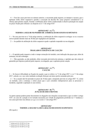 174 : CÓDIGO DE PROCESSO CIVIL 2008                                                            VERBOJURIDICO




  4 — Fora dos casos previstos no número anterior, o recorrente pode requerer, ao interpor o recurso, que a
apelação tenha efeito suspensivo quando a execução da decisão lhe cause prejuízo considerável e se
ofereça para prestar caução, ficando a atribuição desse efeito condicionada à efectiva prestação da caução
no prazo fixado pelo tribunal e ao disposto no n.º 3 do artigo 818.º



                                 ARTIGO 692.º -A (132)
           TERMOS A SEGUIR NO PEDIDO DE ATRIBUIÇÃO DO EFEITO SUSPENSIVO

1 — No caso previsto no n.º 4 do artigo anterior, a atribuição do efeito suspensivo extingue -se se o recurso
estiver parado durante mais de 30 dias por negligência do apelante.
  2 — Ao pedido de atribuição de efeito suspensivo pode o apelado responder na sua alegação.



                                                    ARTIGO 693.º
                                          TRASLADO E EXIGÊNCIA DE CAUÇÃO

1 — O apelado pode requerer a todo o tempo extracção de traslado, com indicação das peças que, além da
sentença, ele deva abranger.
 2 — Não querendo, ou não podendo, obter execução provisória da sentença, o apelado que não esteja já
garantido por hipoteca judicial pode requerer, na alegação, que o apelante preste caução.



                                                 ARTIGO 693.º -A (133)
                                                     CAUÇÃO

1 — Se houver dificuldade na fixação da caução a que se refere o n.º 4 do artigo 692.º e o n.º 2 do artigo
693.º, calcula -se o seu valor mediante avaliação feita por um único perito nomeado pelo juiz.
  2 — Se a caução não for prestada no prazo de 10 dias após o despacho previsto no artigo 685.º -C, extrai
-se traslado, com a sentença e outras peças que o juiz considere indispensáveis para se processar o
incidente, seguindo a apelação os seus termos.



                                                 ARTIGO 693.º -B (134)
                                              JUNÇÃO DE DOCUMENTOS

As partes apenas podem juntar documentos às alegações nas situações excepcionais a que se refere o artigo
524.º, no caso de a junção se ter tornado necessária em virtude do julgamento proferido na 1.ª instância e
nos casos previstos nas alíneas a) a g) e i) a n) do n.º 2 do artigo 691.º


                                        ARTIGO 694.º
                    TERMOS A SEGUIR NA DECLARAÇÃO DO EFEITO SUSPENSIVO
(Revogado.)




132
    Aditado pelo DL 303/2007 de 24 Ago.
133
    Aditado pelo DL 303/2007 de 24 Ago.
134
    Aditado pelo DL 303/2007 de 24 Ago.
 