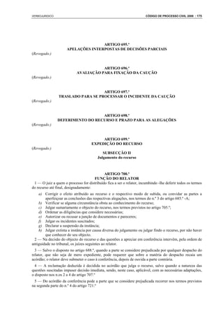 VERBOJURIDICO                                                          CÓDIGO DE PROCESSO CIVIL 2008 : 175




                                    ARTIGO 695.º
                     APELAÇÕES INTERPOSTAS DE DECISÕES PARCIAIS
(Revogado.)


                                       ARTIGO 696.º
                            AVALIAÇÃO PARA FIXAÇÃO DA CAUÇÃO
(Revogado.)


                                   ARTIGO 697.º
                TRASLADO PARA SE PROCESSAR O INCIDENTE DA CAUÇÃO
(Revogado.)


                                  ARTIGO 698.º
                DEFERIMENTO DO RECURSO E PRAZO PARA AS ALEGAÇÕES
(Revogado.)


                                          ARTIGO 699.º
                                     EXPEDIÇÃO DO RECURSO
(Revogado.)
                                            SUBSECÇÃO II
                                         Julgamento do recurso



                                            ARTIGO 700.º
                                      FUNÇÃO DO RELATOR
 1 — O juiz a quem o processo for distribuído fica a ser o relator, incumbindo -lhe deferir todos os termos
do recurso até final, designadamente:
    a) Corrigir o efeito atribuído ao recurso e o respectivo modo de subida, ou convidar as partes a
        aperfeiçoar as conclusões das respectivas alegações, nos termos do n.º 3 do artigo 685.º -A;
    b) Verificar se alguma circunstância obsta ao conhecimento do recurso;
    c) Julgar sumariamente o objecto do recurso, nos termos previstos no artigo 705.º;
    d) Ordenar as diligências que considere necessárias;
    e) Autorizar ou recusar a junção de documentos e pareceres;
    f) Julgar os incidentes suscitados;
    g) Declarar a suspensão da instância;
    h) Julgar extinta a instância por causa diversa do julgamento ou julgar findo o recurso, por não haver
        que conhecer do seu objecto.
 2 — Na decisão do objecto do recurso e das questões a apreciar em conferência intervêm, pela ordem de
antiguidade no tribunal, os juízes seguintes ao relator.
  3 — Salvo o disposto no artigo 688.º, quando a parte se considere prejudicada por qualquer despacho do
relator, que não seja de mero expediente, pode requerer que sobre a matéria do despacho recaia um
acórdão; o relator deve submeter o caso à conferência, depois de ouvida a parte contrária.
  4 — A reclamação deduzida é decidida no acórdão que julga o recurso, salvo quando a natureza das
questões suscitadas impuser decisão imediata, sendo, neste caso, aplicável, com as necessárias adaptações,
o disposto nos n.os 2 a 4 do artigo 707.º
 5 — Do acórdão da conferência pode a parte que se considere prejudicada recorrer nos termos previstos
na segunda parte do n.º 4 do artigo 721.º
 