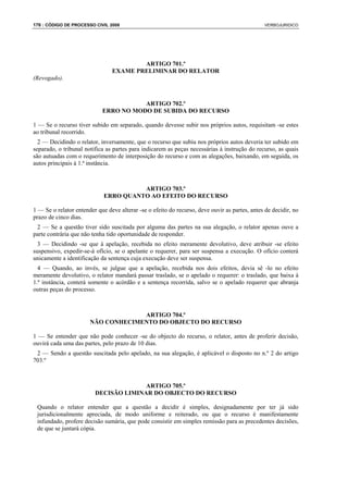 176 : CÓDIGO DE PROCESSO CIVIL 2008                                                             VERBOJURIDICO




                                        ARTIGO 701.º
                                EXAME PRELIMINAR DO RELATOR
(Revogado).



                                       ARTIGO 702.º
                            ERRO NO MODO DE SUBIDA DO RECURSO

1 — Se o recurso tiver subido em separado, quando devesse subir nos próprios autos, requisitam -se estes
ao tribunal recorrido.
  2 — Decidindo o relator, inversamente, que o recurso que subiu nos próprios autos deveria ter subido em
separado, o tribunal notifica as partes para indicarem as peças necessárias à instrução do recurso, as quais
são autuadas com o requerimento de interposição do recurso e com as alegações, baixando, em seguida, os
autos principais à 1.ª instância.



                                       ARTIGO 703.º
                             ERRO QUANTO AO EFEITO DO RECURSO

1 — Se o relator entender que deve alterar -se o efeito do recurso, deve ouvir as partes, antes de decidir, no
prazo de cinco dias.
 2 — Se a questão tiver sido suscitada por alguma das partes na sua alegação, o relator apenas ouve a
parte contrária que não tenha tido oportunidade de responder.
  3 — Decidindo -se que à apelação, recebida no efeito meramente devolutivo, deve atribuir -se efeito
suspensivo, expedir-se-á ofício, se o apelante o requerer, para ser suspensa a execução. O ofício conterá
unicamente a identificação da sentença cuja execução deve ser suspensa.
  4 — Quando, ao invés, se julgue que a apelação, recebida nos dois efeitos, devia sê -lo no efeito
meramente devolutivo, o relator mandará passar traslado, se o apelado o requerer: o traslado, que baixa à
1.ª instância, conterá somente o acórdão e a sentença recorrida, salvo se o apelado requerer que abranja
outras peças do processo.



                                    ARTIGO 704.º
                       NÃO CONHECIMENTO DO OBJECTO DO RECURSO

1 — Se entender que não pode conhecer -se do objecto do recurso, o relator, antes de proferir decisão,
ouvirá cada uma das partes, pelo prazo de 10 dias.
 2 — Sendo a questão suscitada pelo apelado, na sua alegação, é aplicável o disposto no n.º 2 do artigo
703.º



                                       ARTIGO 705.º
                         DECISÃO LIMINAR DO OBJECTO DO RECURSO

 Quando o relator entender que a questão a decidir é simples, designadamente por ter já sido
 jurisdicionalmente apreciada, de modo uniforme e reiterado, ou que o recurso é manifestamente
 infundado, profere decisão sumária, que pode consistir em simples remissão para as precedentes decisões,
 de que se juntará cópia.
 