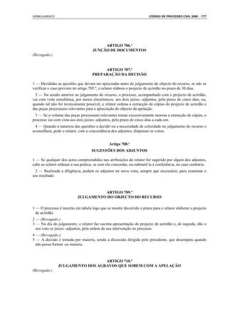 VERBOJURIDICO                                                           CÓDIGO DE PROCESSO CIVIL 2008 : 177




                                          ARTIGO 706.º
                                     JUNÇÃO DE DOCUMENTOS
(Revogado.)


                                          ARTIGO 707.º
                                     PREPARAÇÃO DA DECISÃO

1 — Decididas as questões que devam ser apreciadas antes do julgamento do objecto do recurso, se não se
verificar o caso previsto no artigo 705.º, o relator elabora o projecto de acórdão no prazo de 30 dias.
 2 — Na sessão anterior ao julgamento do recurso, o processo, acompanhado com o projecto de acórdão,
vai com vista simultânea, por meios electrónicos, aos dois juízes -adjuntos, pelo prazo de cinco dias, ou,
quando tal não for tecnicamente possível, o relator ordena a extracção de cópias do projecto de acórdão e
das peças processuais relevantes para a apreciação do objecto da apelação.
  3 — Se o volume das peças processuais relevantes tornar excessivamente morosa a extracção de cópias, o
processo vai com vista aos dois juízes -adjuntos, pelo prazo de cinco dias a cada um.
  4 — Quando a natureza das questões a decidir ou a necessidade de celeridade no julgamento do recurso o
aconselhem, pode o relator, com a concordância dos adjuntos, dispensar os vistos.


                                               Artigo 708.º
                                    SUGESTÕES DOS ADJUNTOS

1 — Se qualquer dos actos compreendidos nas atribuições do relator for sugerido por algum dos adjuntos,
cabe ao relator ordenar a sua prática, se com ela concordar, ou submetê la à conferência, no caso contrário.
  2 — Realizada a diligência, podem os adjuntos ter nova vista, sempre que necessário, para examinar o
seu resultado.



                                     ARTIGO 709.º
                           JULGAMENTO DO OBJECTO DO RECURSO

1 — O processo é inscrito em tabela logo que se mostre decorrido o prazo para o relator elaborar o projecto
  de acórdão.
2 — (Revogado.)
3 — No dia do julgamento, o relator faz sucinta apresentação do projecto de acórdão e, de seguida, dão o
  seu voto os juízes -adjuntos, pela ordem da sua intervenção no processo.
4 — (Revogado.)
5 — A decisão é tomada por maioria, sendo a discussão dirigida pelo presidente, que desempata quando
  não possa formar -se maioria.



                                  ARTIGO 710.º
                JULGAMENTO DOS AGRAVOS QUE SOBEM COM A APELAÇÃO
(Revogado.)
 