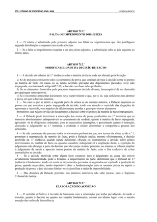 178 : CÓDIGO DE PROCESSO CIVIL 2008                                                           VERBOJURIDICO




                                          ARTIGO 711.º
                               FALTA OU IMPEDIMENTO DOS JUÍZES

  1 — O relator é substituído pelo primeiro adjunto nas faltas ou impedimentos que não justifiquem
segunda distribuição e enquanto esta se não efectuar.
  2 — Se a falta ou impedimento respeitar a um dos juízes-adjuntos, a substituição cabe ao juiz seguinte ao
último deles.



                                        ARTIGO 712.º
                           MODIFICABILIDADE DA DECISÃO DE FACTO

 1 — A decisão do tribunal de 1.ª instância sobre a matéria de facto pode ser alterada pela Relação:
  a) Se do processo constarem todos os elementos de prova que serviram de base à decisão sobre os pontos
da matéria de facto em causa ou se, tendo ocorrido gravação dos depoimentos prestados, tiver sido
impugnada, nos termos do artigo 685.º -B, a decisão com base neles proferida;
  b) Se os elementos fornecidos pelo processo impuserem decisão diversa, insusceptível de ser destruída
por quaisquer outras provas;
  c) Se o recorrente apresentar documento novo superveniente e que, por si só, seja suficiente para destruir
a prova em que a decisão assentou.
  2 — No caso a que se refere a segunda parte da alínea a) do número anterior, a Relação reaprecia as
provas em que assentou a parte impugnada da decisão, tendo em atenção o conteúdo das alegações de
recorrente e recorrido, sem prejuízo de oficiosamente atender a quaisquer outros elementos
  probatórios que hajam servido de fundamento à decisão sobre os pontos da matéria de facto impugnados.
  3 — A Relação pode determinar a renovação dos meios de prova produzidos em 1.ª instância que se
mostrem absolutamente indispensáveis ao apuramento da verdade, quanto à matéria de facto impugnada,
aplicando -se às diligências ordenadas, com as necessárias adaptações, o preceituado quanto à instrução,
discussão e julgamento na 1.ª instância e podendo o relator determinar a comparência pessoal dos
depoentes.
  4 — Se não constarem do processo todos os elementos probatórios que, nos termos da alínea a) do n.º 1,
permitam a reapreciação da matéria de facto, pode a Relação anular, mesmo oficiosamente, a decisão
proferida na 1.ª instância, quando repute deficiente, obscura ou contraditória a decisão sobre pontos
determinados da matéria de facto ou quando considere indispensável a ampliação desta; a repetição do
julgamento não abrange a parte da decisão que não esteja viciada, podendo, no entanto, o tribunal ampliar
o julgamento de modo a apreciar outros pontos da matéria de facto, com o fim exclusivo de evitar
contradições na decisão.
  5 — Se a decisão proferida sobre algum facto essencial para o julgamento da causa não estiver
devidamente fundamentada, pode a Relação, a requerimento da parte, determinar que o tribunal de 1.ª
instância a fundamente, tendo em conta os depoimentos gravados ou registados ou repetindo a produção da
prova, quando necessário; sendo impossível obter a fundamentação com os mesmos juízes ou repetir a
produção da prova, o juiz da causa limitar -se-á a justificar a razão da impossibilidade.
 6 — Das decisões da Relação previstas nos números anteriores não cabe recurso para o Supremo
Tribunal de Justiça.

                                            ARTIGO 713.º
                                      ELABORAÇÃO DO ACÓRDÃO

 1 — O acórdão definitivo é lavrado de harmonia com a orientação que tenha prevalecido, devendo o
vencido, quanto à decisão ou quanto aos simples fundamentos, assinar em último lugar, com a sucinta
menção das razões de discordância.
 