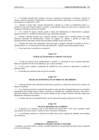 VERBOJURIDICO                                                          CÓDIGO DE PROCESSO CIVIL 2008 : 179




  2 — O acórdão principia pelo relatório, em que se enunciam sucintamente as questões a decidir no
recurso, exporá de seguida os fundamentos e concluirá pela decisão, observando -se, na parte aplicável, o
preceituado nos artigos 659.º a 665.º
  3 — Quando o relator fique vencido relativamente à decisão ou a todos os fundamentos desta, é o
acórdão lavrado pelo primeiro adjunto vencedor, o qual deferirá ainda aos termos que se seguirem, para
integração, aclaração ou reforma do acórdão.
 4 — Se o relator for apenas vencido quanto a algum dos fundamentos ou relativamente a qualquer
questão acessória, é o acórdão lavrado pelo juiz que o presidente designar.
  5 — Quando a Relação entender que a questão a decidir é simples, pode o acórdão limitar -se à parte
decisória, precedida da fundamentação sumária do julgado, ou, quando a questão já tenha sido
jurisdicionalmente apreciada, remeter para precedente acórdão, de que junte cópia.
  6 — Quando não tenha sido impugnada, nem haja lugar a qualquer alteração da matéria de facto, o
acórdão limitar-se -á a remeter para os termos da decisão da l.ª instância que decidiu aquela matéria.
 7 — O juiz que lavrar o acórdão deve sumariá-lo.


                                               Artigo 714.º
                          PUBLICAÇÃO DO RESULTADO DA VOTAÇÃO

 1 — Se não for possível lavrar imediatamente o acórdão, é o resultado do que se decidir publicado,
depois de registado num livro de lembranças, que os juízes assinarão.
  2 — O juiz a quem competir a elaboração do acórdão fica com o processo e apresentará o acórdão na
primeira sessão.
 3 — O acórdão tem a data da sessão em que for assinado.


                                               Artigo 715.º
                    REGRA DA SUBSTITUIÇÃO AO TRIBUNAL RECORRIDO

 1 — Ainda que declare nula a decisão que põe termo ao processo, o tribunal de recurso deve conhecer do
objecto da apelação.
  2 — Se o tribunal recorrido tiver deixado de conhecer certas questões, designadamente por as considerar
prejudicadas pela solução dada ao litígio, a Relação, se entender que a apelação procede e nada obsta à
apreciação daquelas, delas conhecerá no mesmo acórdão em que revogar a decisão recorrida, sempre que
disponha dos elementos necessários.
 3 — O relator, antes de ser proferida decisão, ouvirá cada uma das partes, pelo prazo de 10 dias.


                                               Artigo 716.º
                                 VÍCIOS E REFORMA DO ACÓRDÃO
 1 — É aplicável à 2.ª instância o que se acha disposto nos artigos 666.º a 670.º, mas o acórdão é ainda
nulo quando for lavrado contra o vencido ou sem o necessário vencimento.
 2 — A rectificação, aclaração ou reforma do acórdão, bem como a arguição de nulidade, são decididas
em conferência.


                                             ARTIGO 717.º
                           ACÓRDÃO LAVRADO CONTRA O VENCIDO
 Considera -se lavrado contra o vencido o acórdão proferido em sentido diferente do que estiver registado
no livro de lembranças.
 