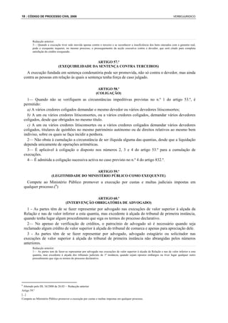 18 : CÓDIGO DE PROCESSO CIVIL 2008                                                                                            VERBOJURIDICO




         Redacção anterior:
         3— Quando a execução tiver sido movida apenas contra o terceiro e se reconhecer a insuficiência dos bens onerados com a garantia real,
         pode o exequente requerer, no mesmo processo, o prosseguimento da acção executiva contra o devedor, que será citado para completa
         satisfação do crédito exequendo.


                                                ARTIGO 57.º
                              (EXEQUIBILIDADE DA SENTENÇA CONTRA TERCEIROS)
      A execução fundada em sentença condenatória pode ser promovida, não só contra o devedor, mas ainda
    contra as pessoas em relação às quais a sentença tenha força de caso julgado.

                                                              ARTIGO 58.º
                                                             (COLIGAÇÃO)
      1— Quando não se verifiquem as circunstâncias impeditivas previstas no n.º 1 do artigo 53.º, é
    permitido:
      a) A vários credores coligados demandar o mesmo devedor ou vários devedores litisconsortes;
      b) A um ou vários credores litisconsortes, ou a vários credores coligados, demandar vários devedores
    coligados, desde que obrigados no mesmo título.
      c) A um ou vários credores litisconsortes ou a vários credores coligados demandar vários devedores
    coligados, titulares de quinhões no mesmo património autónomo ou de direitos relativos ao mesmo bem
    indiviso, sobre os quais se faça incidir a penhora.
      2— Não obsta à cumulação a circunstância de ser ilíquida alguma das quantias, desde que a liquidação
    dependa unicamente de operações aritméticas.
      3— É aplicável à coligação o disposto nos números 2, 3 e 4 do artigo 53.º para a cumulação de
    execuções.
      4— É admitida a coligação sucessiva activa no caso previsto no n.º 4 do artigo 832.º.

                                             ARTIGO 59.º
                        (LEGITIMIDADE DO MINISTÉRIO PÚBLICO COMO EXEQUENTE)
      Compete ao Ministério Público promover a execução por custas e multas judiciais impostas em
    qualquer processo.(6)

                                                  ARTIGO 60.º
                                    (INTERVENÇÃO OBRIGATÓRIA DE ADVOGADO)
      1 - As partes têm de se fazer representar por advogado nas execuções de valor superior à alçada da
    Relação e nas de valor inferior a esta quantia, mas excedente à alçada do tribunal de primeira instância,
    quando tenha lugar algum procedimento que siga os termos do processo declarativo.
      2— No apenso de verificação de créditos, o patrocínio de advogado só é necessário quando seja
    reclamado algum crédito de valor superior à alçada do tribunal de comarca e apenas para apreciação dele.
      3 - As partes têm de se fazer representar por advogado, advogado estagiário ou solicitador nas
    execuções de valor superior à alçada do tribunal de primeira instância não abrangidas pelos números
    anteriores.
         Redacção anterior:
         1— As partes tem de fazer-se representar por advogado nas execuções de valor superior à alçada da Relação e nas de valor inferior a esta
         quantia, mas excedente à alçada dos tribunais judiciais de 1ª instância, quando sejam opostos embargos ou tiver lugar qualquer outro
         procedimento que siga os termos do processo declarativo.




6
  Alterado pelo DL 34/2008 de 26.02— Redacção anterior
Artigo 59.º
[...]
Compete ao Ministério Público promover a execução por custas e multas impostas em qualquer processo.
 