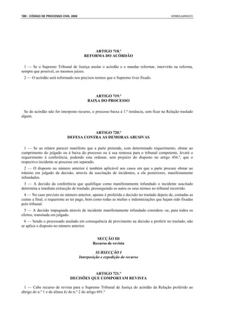 180 : CÓDIGO DE PROCESSO CIVIL 2008                                                          VERBOJURIDICO




                                             ARTIGO 718.º
                                         REFORMA DO ACÓRDÃO

  1 — Se o Supremo Tribunal de Justiça anular o acórdão e o mandar reformar, intervirão na reforma,
sempre que possível, os mesmos juízes.
 2 — O acórdão será reformado nos precisos termos que o Supremo tiver fixado.



                                              ARTIGO 719.º
                                           BAIXA DO PROCESSO

  Se do acórdão não for interposto recurso, o processo baixa à 1.ª instância, sem ficar na Relação traslado
algum.



                                       ARTIGO 720.º
                            DEFESA CONTRA AS DEMORAS ABUSIVAS

  1 — Se ao relator parecer manifesto que a parte pretende, com determinado requerimento, obstar ao
cumprimento do julgado ou à baixa do processo ou à sua remessa para o tribunal competente, levará o
requerimento à conferência, podendo esta ordenar, sem prejuízo do disposto no artigo 456.º, que o
respectivo incidente se processe em separado.
  2 — O disposto no número anterior é também aplicável aos casos em que a parte procure obstar ao
trânsito em julgado da decisão, através da suscitação de incidentes, a ela posteriores, manifestamente
infundados.
 3 — A decisão da conferência que qualifique como manifestamente infundado o incidente suscitado
determina a imediata extracção de traslado, prosseguindo os autos os seus termos no tribunal recorrido.
 4 — No caso previsto no número anterior, apenas é proferida a decisão no traslado depois de, contadas as
custas a final, o requerente as ter pago, bem como todas as multas e indemnizações que hajam sido fixadas
pelo tribunal.
  5 — A decisão impugnada através de incidente manifestamente infundado considera -se, para todos os
efeitos, transitada em julgado.
  6 — Sendo o processado anulado em consequência de provimento na decisão a proferir no traslado, não
se aplica o disposto no número anterior.


                                                SECÇÃO III
                                              Recurso de revista

                                                SUBSECÇÃO I
                                      Interposição e expedição do recurso



                                         ARTIGO 721.º
                              DECISÕES QUE COMPORTAM REVISTA

 1 — Cabe recurso de revista para o Supremo Tribunal de Justiça do acórdão da Relação proferido ao
abrigo do n.º 1 e da alínea h) do n.º 2 do artigo 691.º
 