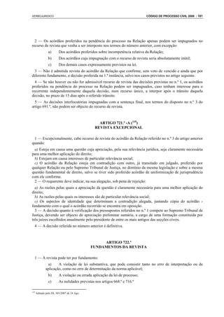 VERBOJURIDICO                                                                CÓDIGO DE PROCESSO CIVIL 2008 : 181




  2 — Os acórdãos proferidos na pendência do processo na Relação apenas podem ser impugnados no
recurso de revista que venha a ser interposto nos termos do número anterior, com excepção:
                a)      Dos acórdãos proferidos sobre incompetência relativa da Relação;
                b)      Dos acórdãos cuja impugnação com o recurso de revista seria absolutamente inútil;
                c)      Dos demais casos expressamente previstos na lei.
  3 — Não é admitida revista do acórdão da Relação que confirme, sem voto de vencido e ainda que por
diferente fundamento, a decisão proferida na 1.ª instância, salvo nos casos previstos no artigo seguinte.
  4 — Se não houver ou não for admissível recurso de revista das decisões previstas no n.º 1, os acórdãos
proferidos na pendência do processo na Relação podem ser impugnados, caso tenham interesse para o
recorrente independentemente daquela decisão, num recurso único, a interpor após o trânsito daquela
decisão, no prazo de 15 dias após o referido trânsito.
  5 — As decisões interlocutórias impugnadas com a sentença final, nos termos do disposto no n.º 3 do
artigo 691.º, não podem ser objecto do recurso de revista.



                                                 ARTIGO 721.º -A (135)
                                               REVISTA EXCEPCIONAL

 1 — Excepcionalmente, cabe recurso de revista do acórdão da Relação referido no n.º 3 do artigo anterior
quando:
 a) Esteja em causa uma questão cuja apreciação, pela sua relevância jurídica, seja claramente necessária
para uma melhor aplicação do direito;
 b) Estejam em causa interesses de particular relevância social;
 c) O acórdão da Relação esteja em contradição com outro, já transitado em julgado, proferido por
qualquer Relação ou pelo Supremo Tribunal de Justiça, no domínio da mesma legislação e sobre a mesma
questão fundamental de direito, salvo se tiver sido proferido acórdão de uniformização de jurisprudência
com ele conforme.
 2 — O requerente deve indicar, na sua alegação, sob pena de rejeição:
  a) As razões pelas quais a apreciação da questão é claramente necessária para uma melhor aplicação do
direito;
  b) As razões pelas quais os interesses são de particular relevância social;
  c) Os aspectos de identidade que determinam a contradição alegada, juntando cópia do acórdão -
fundamento com o qual o acórdão recorrido se encontra em oposição.
  3 — A decisão quanto à verificação dos pressupostos referidos no n.º 1 compete ao Supremo Tribunal de
Justiça, devendo ser objecto de apreciação preliminar sumária, a cargo de uma formação constituída por
três juízes escolhidos anualmente pelo presidente de entre os mais antigos das secções cíveis.
  4 — A decisão referida no número anterior é definitiva.



                                                 ARTIGO 722.º
                                            FUNDAMENTOS DA REVISTA

  1 — A revista pode ter por fundamento:
              a)     A violação de lei substantiva, que pode consistir tanto no erro de interpretação ou de
             aplicação, como no erro de determinação da norma aplicável;
                b)      A violação ou errada aplicação da lei de processo;
                c)      As nulidades previstas nos artigos 668.º e 716.º

135
      Aditado pelo DL 303/2007 de 24 Ago.
 