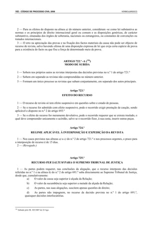 182 : CÓDIGO DE PROCESSO CIVIL 2008                                                            VERBOJURIDICO




  2 — Para os efeitos do disposto na alínea a) do número anterior, consideram -se como lei substantiva as
normas e os princípios de direito internacional geral ou comum e as disposições genéricas, de carácter
substantivo, emanadas dos órgãos de soberania, nacionais ou estrangeiros, ou constantes de convenções ou
tratados internacionais.
  3 — O erro na apreciação das provas e na fixação dos factos materiais da causa não pode ser objecto de
recurso de revista, salvo havendo ofensa de uma disposição expressa de lei que exija certa espécie de prova
para a existência do facto ou que fixe a força de determinado meio de prova.



                                                 ARTIGO 722.º -A (136)
                                                  MODO DE SUBIDA

  1 — Sobem nos próprios autos as revistas interpostas das decisões previstas no n.º 1 do artigo 721.º
  2 — Sobem em separado as revistas não compreendidas no número anterior.
  3 — Formam um único processo as revistas que subam conjuntamente, em separado dos autos principais.


                                                       Artigo 723.º
                                                EFEITO DO RECURSO

  1 — O recurso de revista só tem efeito suspensivo em questões sobre o estado de pessoas.
 2 — Se o recurso for admitido com efeito suspensivo, pode o recorrido exigir prestação de caução, sendo
aplicável o disposto no n.º 2 do artigo 693.º
 3 — Se o efeito do recurso for meramente devolutivo, pode o recorrido requerer que se extraia traslado, o
qual deve compreender unicamente o acórdão, salvo se o recorrido fizer, à sua custa, inserir outras peças.


                                                       Artigo 724.º
                     REGIME APLICÁVEL À INTERPOSIÇÃO E EXPEDIÇÃO DA REVISTA

  1 — Nos casos previstos nas alíneas a) a c) do n.º 2 do artigo 721.º e nos processos urgentes, o prazo para
a interposição de recurso é de 15 dias.
  2 — (Revogado.)



                                                       Artigo 725.º
                     RECURSO PER SALTUM PARA O SUPREMO TRIBUNAL DE JUSTIÇA

  1 — As partes podem requerer, nas conclusões da alegação, que o recurso interposto das decisões
referidas no n.º 1 e na alínea h) do n.º 2 do artigo 691.º suba directamente ao Supremo Tribunal de Justiça,
desde que, cumulativamente:
           a)     O valor da causa seja superior à alçada da Relação;
                b)      O valor da sucumbência seja superior a metade da alçada da Relação;
                c)      As partes, nas suas alegações, suscitem apenas questões de direito;
              d)    As partes não impugnem, no recurso da decisão prevista no n.º 1 do artigo 691.º,
             quaisquer decisões interlocutórias.



136
      Aditado pelo DL 303/2007 de 24 Ago.
 