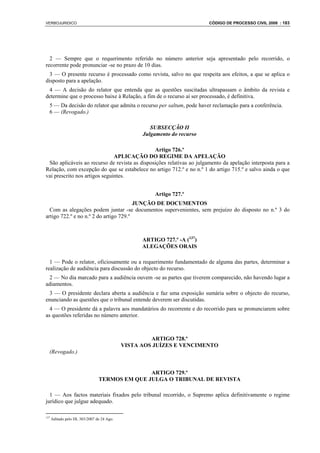 VERBOJURIDICO                                                             CÓDIGO DE PROCESSO CIVIL 2008 : 183




  2 — Sempre que o requerimento referido no número anterior seja apresentado pelo recorrido, o
recorrente pode pronunciar -se no prazo de 10 dias.
  3 — O presente recurso é processado como revista, salvo no que respeita aos efeitos, a que se aplica o
disposto para a apelação.
 4 — A decisão do relator que entenda que as questões suscitadas ultrapassam o âmbito da revista e
determine que o processo baixe à Relação, a fim de o recurso aí ser processado, é definitiva.
  5 — Da decisão do relator que admita o recurso per saltum, pode haver reclamação para a conferência.
  6 — (Revogado.)

                                                     SUBSECÇÃO II
                                                  Julgamento do recurso

                                               Artigo 726.º
                               APLICAÇÃO DO REGIME DA APELAÇÃO
 São aplicáveis ao recurso de revista as disposições relativas ao julgamento da apelação interposta para a
Relação, com excepção do que se estabelece no artigo 712.º e no n.º 1 do artigo 715.º e salvo ainda o que
vai prescrito nos artigos seguintes.


                                                      Artigo 727.º
                                        JUNÇÃO DE DOCUMENTOS
  Com as alegações podem juntar -se documentos supervenientes, sem prejuízo do disposto no n.º 3 do
artigo 722.º e no n.º 2 do artigo 729.º



                                                  ARTIGO 727.º -A (137)
                                                  ALEGAÇÕES ORAIS

  1 — Pode o relator, oficiosamente ou a requerimento fundamentado de alguma das partes, determinar a
realização de audiência para discussão do objecto do recurso.
 2 — No dia marcado para a audiência ouvem -se as partes que tiverem comparecido, não havendo lugar a
adiamentos.
 3 — O presidente declara aberta a audiência e faz uma exposição sumária sobre o objecto do recurso,
enunciando as questões que o tribunal entende deverem ser discutidas.
  4 — O presidente dá a palavra aos mandatários do recorrente e do recorrido para se pronunciarem sobre
as questões referidas no número anterior.



                                                     ARTIGO 728.º
                                            VISTA AOS JUÍZES E VENCIMENTO
  (Revogado.)


                                               ARTIGO 729.º
                                TERMOS EM QUE JULGA O TRIBUNAL DE REVISTA

  1 — Aos factos materiais fixados pelo tribunal recorrido, o Supremo aplica definitivamente o regime
jurídico que julgue adequado.

137
      Aditado pelo DL 303/2007 de 24 Ago.
 