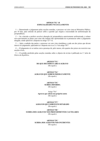 VERBOJURIDICO                                                        CÓDIGO DE PROCESSO CIVIL 2008 : 185




                                       ARTIGO 732.º -B
                               ESPECIALIDADES NO JULGAMENTO

  1 — Determinado o julgamento pelas secções reunidas, o processo vai com vista ao Ministério Público,
por 10 dias, para emissão de parecer sobre a questão que origina a necessidade de uniformização da
jurisprudência.
  2 — Se a decisão a proferir envolver alteração de jurisprudência anteriormente uniformizada, o relator
ouve previamente as partes caso estas não tenham tido oportunidade de se pronunciar sobre o julgamento
alargado, sendo aplicável o disposto no artigo 727.º-A.
  3 — Após a audição das partes, o processo vai com vista simultânea a cada um dos juízes que devam
intervir no julgamento, aplicando-se o disposto nos n.os 2 e 3 do artigo 707.º
  4 — O julgamento só se realiza com a presença de, pelo menos, três quartos dos juízes em exercício nas
secções cíveis.
 5 — O acórdão proferido pelas secções reunidas sobre o objecto da revista é publicado na 1.ª série do
Diário da República.


                                       ARTIGO 733.º
                              DE QUE DECISÕES CABE O AGRAVO
                                         (Revogado.)


                                     ARTIGO 734.º
                           AGRAVOS QUE SOBEM IMEDIATAMENTE
                                       (Revogado.)


                                           ARTIGO 735.º
                                         SUBIDA DIFERIDA
                                            (Revogado.)

                                            Artigo 736.º
                                Agravos que sobem nos próprios autos
                                            (Revogado.)


                                      ARTIGO 737.º
                             AGRAVOS QUE SOBEM EM SEPARADO
                                       (Revogado.)

                                   ARTIGO 738.º
                SUBIDA DOS AGRAVOS NOS PROCEDIMENTOS CAUTELARES
                                    (Revogado.)


                                       ARTIGO 739.º
                           SUBIDA DOS AGRAVOS NOS INCIDENTES
                                        (Revogado.)
 