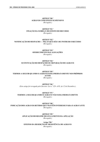 186 : CÓDIGO DE PROCESSO CIVIL 2008                                                            VERBOJURIDICO




                                        ARTIGO 740.º
                               AGRAVOS COM EFEITO SUSPENSIVO
                                         (Revogado.)


                                      ARTIGO 741.º
                       FIXAÇÃO DA SUBIDA E DO EFEITO DO RECURSO
                                       (Revogado.)


                               ARTIGO 742.º
      NOTIFICAÇÃO DO DESPACHO — PEÇAS QUE HÃO -DE INSTRUIR O RECURSO
                                (Revogado.)


                                        ARTIGO 743.º
                                OFERECIMENTO DAS ALEGAÇÕES
                                         (Revogado.)


                                  ARTIGO 744.º
                SUSTENTAÇÃO DO DESPACHO OU REPARAÇÃO DO AGRAVO
                                    (Revogado.)


                               ARTIGO 745.º
    TERMOS A SEGUIR QUANDO O AGRAVO SUBA IMEDIATAMENTE NOS PRÓPRIOS
                                  AUTOS
                                (Revogado.)


                                              ARTIGO 746.º
              (Este artigo foi revogado pelo Decreto -Lei n.º 329 -A/95, de 12 de Dezembro.)


                                 ARTIGO 747.º
           TERMOS A SEGUIR QUANDO O AGRAVO NÃO SUBA IMEDIATAMENTE
                                  (Revogado.)


                             ARTIGO 748.º
 INDICAÇÃO DOS AGRAVOS RETIDOS QUE MANTÊM INTERESSE PARA O AGRAVANTE
                               (Revogado.)


                                   ARTIGO 749.º
                 APLICAÇÃO DO REGIME DO JULGAMENTO DA APELAÇÃO
                                    (Revogado.)

                                      Artigo 750.º
                    EFEITOS DA DESERÇÃO OU DESISTÊNCIA DO AGRAVO
                                      (Revogado.)
 