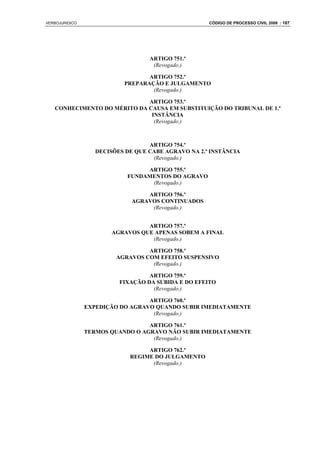 VERBOJURIDICO                                        CÓDIGO DE PROCESSO CIVIL 2008 : 187




                                   ARTIGO 751.º
                                    (Revogado.)

                                  ARTIGO 752.º
                           PREPARAÇÃO E JULGAMENTO
                                   (Revogado.)

                             ARTIGO 753.º
   CONHECIMENTO DO MÉRITO DA CAUSA EM SUBSTITUIÇÃO DO TRIBUNAL DE 1.ª
                              INSTÂNCIA
                               (Revogado.)



                                   ARTIGO 754.º
                   DECISÕES DE QUE CABE AGRAVO NA 2.ª INSTÂNCIA
                                    (Revogado.)

                                 ARTIGO 755.º
                            FUNDAMENTOS DO AGRAVO
                                  (Revogado.)

                                  ARTIGO 756.º
                              AGRAVOS CONTINUADOS
                                   (Revogado.)


                                 ARTIGO 757.º
                       AGRAVOS QUE APENAS SOBEM A FINAL
                                  (Revogado.)

                                  ARTIGO 758.º
                         AGRAVOS COM EFEITO SUSPENSIVO
                                   (Revogado.)

                                   ARTIGO 759.º
                          FIXAÇÃO DA SUBIDA E DO EFEITO
                                    (Revogado.)

                                  ARTIGO 760.º
                EXPEDIÇÃO DO AGRAVO QUANDO SUBIR IMEDIATAMENTE
                                   (Revogado.)

                                  ARTIGO 761.º
                TERMOS QUANDO O AGRAVO NÃO SUBIR IMEDIATAMENTE
                                   (Revogado.)

                                  ARTIGO 762.º
                             REGIME DO JULGAMENTO
                                   (Revogado.)
 