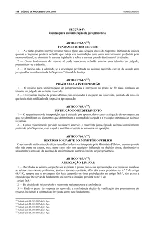 188 : CÓDIGO DE PROCESSO CIVIL 2008                                                       VERBOJURIDICO




                                                    SECÇÃO IV
                                     Recurso para uniformização de jurisprudência


                                         ARTIGO 763.º (138)
                                   FUNDAMENTO DO RECURSO
  1 — As partes podem interpor recurso para o pleno das secções cíveis do Supremo Tribunal de Justiça
quando o Supremo proferir acórdão que esteja em contradição com outro anteriormente proferido pelo
mesmo tribunal, no domínio da mesma legislação e sobre a mesma questão fundamental de direito.
  2 — Como fundamento do recurso só pode invocar-se acórdão anterior com trânsito em julgado,
presumindo –se o trânsito.
  3 — O recurso não é admitido se a orientação perfilhada no acórdão recorrido estiver de acordo com
jurisprudência uniformizada do Supremo Tribunal de Justiça.

                                            ARTIGO 764.º (139)
                                   PRAZO PARA A INTERPOSIÇÃO
  1 — O recurso para uniformização de jurisprudência é interposto no prazo de 30 dias, contados do
trânsito em julgado do acórdão recorrido.
  2 — O recorrido dispõe de prazo idêntico para responder à alegação do recorrente, contado da data em
que tenha sido notificado da respectiva apresentação.

                                           ARTIGO 765.º (140)
                                 INSTRUÇÃO DO REQUERIMENTO
  1 — O requerimento de interposição, que é autuado por apenso, deve conter a alegação do recorrente, na
qual se identificam os elementos que determinam a contradição alegada e a violação imputada ao acórdão
recorrido.
  2 — Com o requerimento previsto no número anterior, o recorrente junta cópia do acórdão anteriormente
proferido pelo Supremo, com o qual o acórdão recorrido se encontra em oposição.

                                          ARTIGO 766.º (141)
                       RECURSO POR PARTE DO MINISTÉRIO PÚBLICO
 O recurso de uniformização de jurisprudência deve ser interposto pelo Ministério Público, mesmo quando
não seja parte na causa, mas, neste caso, não tem qualquer influência na decisão desta, destinando-se
unicamente à emissão de acórdão de uniformização sobre o conflito de jurisprudência.

                                            ARTIGO 767.º (142)
                                        APRECIAÇÃO LIMINAR
  1 — Recebidas as contra -alegações ou expirado o prazo para a sua apresentação, é o processo concluso
ao relator para exame preliminar, sendo o recurso rejeitado, além dos casos previstos no n.º 2 do artigo
685.º-C, sempre que o recorrente não haja cumprido os ónus estabelecidos no artigo 765.º, não exista a
oposição que lhe serve de fundamento ou ocorra a situação prevista no n.º 3 do
  artigo 763.º
  2 — Da decisão do relator pode o recorrente reclamar para a conferência.
  3 — Findo o prazo de resposta do recorrido, a conferência decide da verificação dos pressupostos do
recurso, incluindo a contradição invocada como seu fundamento.

138
    Aditado pelo DL 303/2007 de 24 Ago.
139
    Aditado pelo DL 303/2007 de 24 Ago.
140
    Aditado pelo DL 303/2007 de 24 Ago.
141
    Aditado pelo DL 303/2007 de 24 Ago.
142
    Aditado pelo DL 303/2007 de 24 Ago.
 