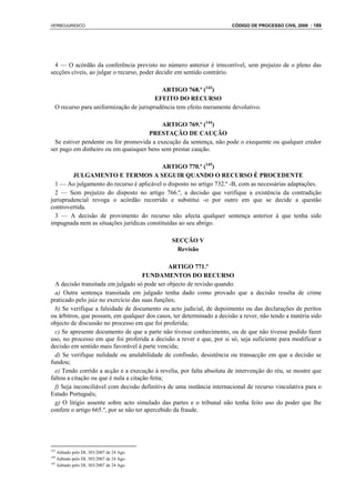 VERBOJURIDICO                                                          CÓDIGO DE PROCESSO CIVIL 2008 : 189




  4 — O acórdão da conferência previsto no número anterior é irrecorrível, sem prejuízo de o pleno das
secções cíveis, ao julgar o recurso, poder decidir em sentido contrário.

                                           ARTIGO 768.º (143)
                                         EFEITO DO RECURSO
  O recurso para uniformização de jurisprudência tem efeito meramente devolutivo.

                                           ARTIGO 769.º (144)
                                     PRESTAÇÃO DE CAUÇÃO
  Se estiver pendente ou for promovida a execução da sentença, não pode o exequente ou qualquer credor
ser pago em dinheiro ou em quaisquer bens sem prestar caução.

                                           ARTIGO 770.º (145)
         JULGAMENTO E TERMOS A SEGUIR QUANDO O RECURSO É PROCEDENTE
  1 — Ao julgamento do recurso é aplicável o disposto no artigo 732.º -B, com as necessárias adaptações.
  2 — Sem prejuízo do disposto no artigo 766.º, a decisão que verifique a existência da contradição
jurisprudencial revoga o acórdão recorrido e substitui -o por outro em que se decide a questão
controvertida.
  3 — A decisão de provimento do recurso não afecta qualquer sentença anterior à que tenha sido
impugnada nem as situações jurídicas constituídas ao seu abrigo.

                                               SECÇÃO V
                                                 Revisão

                                                ARTIGO 771.º
                                      FUNDAMENTOS DO RECURSO
  A decisão transitada em julgado só pode ser objecto de revisão quando:
  a) Outra sentença transitada em julgado tenha dado como provado que a decisão resulta de crime
praticado pelo juiz no exercício das suas funções;
  b) Se verifique a falsidade de documento ou acto judicial, de depoimento ou das declarações de peritos
ou árbitros, que possam, em qualquer dos casos, ter determinado a decisão a rever, não tendo a matéria sido
objecto de discussão no processo em que foi proferida;
  c) Se apresente documento de que a parte não tivesse conhecimento, ou de que não tivesse podido fazer
uso, no processo em que foi proferida a decisão a rever e que, por si só, seja suficiente para modificar a
decisão em sentido mais favorável à parte vencida;
  d) Se verifique nulidade ou anulabilidade de confissão, desistência ou transacção em que a decisão se
fundou;
  e) Tendo corrido a acção e a execução à revelia, por falta absoluta de intervenção do réu, se mostre que
faltou a citação ou que é nula a citação feita;
  f) Seja inconciliável com decisão definitiva de uma instância internacional de recurso vinculativa para o
Estado Português;
  g) O litígio assente sobre acto simulado das partes e o tribunal não tenha feito uso do poder que lhe
confere o artigo 665.º, por se não ter apercebido da fraude.




143
    Aditado pelo DL 303/2007 de 24 Ago.
144
    Aditado pelo DL 303/2007 de 24 Ago.
145
    Aditado pelo DL 303/2007 de 24 Ago.
 