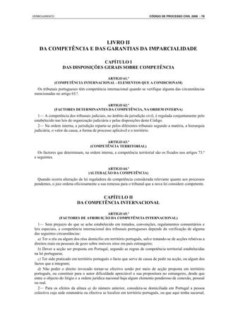 VERBOJURIDICO                                                            CÓDIGO DE PROCESSO CIVIL 2008 : 19




                         LIVRO II
    DA COMPETÊNCIA E DAS GARANTIAS DA IMPARCIALIDADE

                                   CAPÍTULO I
                   DAS DISPOSIÇÕES GERAIS SOBRE COMPETÊNCIA

                                       ARTIGO 61.º
                (COMPETÊNCIA INTERNACIONAL - ELEMENTOS QUE A CONDICIONAM)
  Os tribunais portugueses têm competência internacional quando se verifique alguma das circunstâncias
 mencionadas no artigo 65.º.

                                       ARTIGO 62.º
                (FACTORES DETERMINANTES DA COMPETÊNCIA, NA ORDEM INTERNA)
   1— A competência dos tribunais judiciais, no âmbito da jurisdição civil, é regulada conjuntamente pelo
 estabelecido nas leis de organização judiciária e pelas disposições deste Código.
   2— Na ordem interna, a jurisdição reparte-se pelos diferentes tribunais segundo a matéria, a hierarquia
 judiciária, o valor da causa, a forma de processo aplicável e o território.

                                           ARTIGO 63.º
                                    (COMPETÊNCIA TERRITORIAL)
   Os factores que determinam, na ordem interna, a competência territorial são os fixados nos artigos 73.º
 e seguintes.

                                           ARTIGO 64.º
                                   (ALTERAÇÃO DA COMPETÊNCIA)
   Quando ocorra alteração da lei reguladora da competência considerada relevante quanto aos processos
 pendentes, o juiz ordena oficiosamente a sua remessa para o tribunal que a nova lei considere competente.


                                     CAPÍTULO II
                            DA COMPETÊNCIA INTERNACIONAL

                                        ARTIGO 65.º
                  (FACTORES DE ATRIBUIÇÃO DA COMPETÊNCIA INTERNACIONAL)
   1— Sem prejuízo do que se ache estabelecido em tratados, convenções, regulamentos comunitários e
 leis especiais, a competência internacional dos tribunais portugueses depende da verificação de alguma
 das seguintes circunstâncias:
   a) Ter o réu ou algum dos réus domicílio em território português, salvo tratando-se de acções relativas a
 direitos reais ou pessoais de gozo sobre imóveis sitos em país estrangeiro;
   b) Dever a acção ser proposta em Portugal, segundo as regras de competência territorial estabelecidas
 na lei portuguesa;
   c) Ter sido praticado em território português o facto que serve de causa de pedir na acção, ou algum dos
 factos que a integram;
   d) Não poder o direito invocado tornar-se efectivo senão por meio de acção proposta em território
 português, ou constituir para o autor dificuldade apreciável a sua propositura no estrangeiro, desde que
 entre o objecto do litígio e a ordem jurídica nacional haja algum elemento ponderoso de conexão, pessoal
 ou real.
   2— Para os efeitos da alínea a) do número anterior, considera-se domiciliada em Portugal a pessoa
 colectiva cuja sede estatutária ou efectiva se localize em território português, ou que aqui tenha sucursal,
 