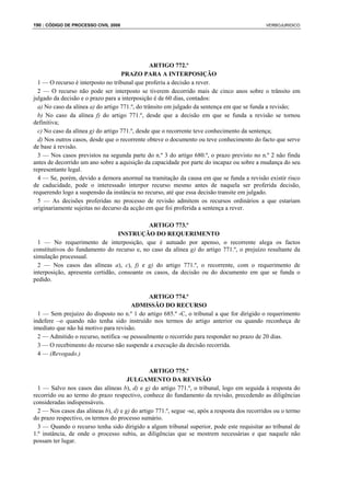 190 : CÓDIGO DE PROCESSO CIVIL 2008                                                            VERBOJURIDICO




                                                 ARTIGO 772.º
                                    PRAZO PARA A INTERPOSIÇÃO
  1 — O recurso é interposto no tribunal que proferiu a decisão a rever.
  2 — O recurso não pode ser interposto se tiverem decorrido mais de cinco anos sobre o trânsito em
julgado da decisão e o prazo para a interposição é de 60 dias, contados:
  a) No caso da alínea a) do artigo 771.º, do trânsito em julgado da sentença em que se funda a revisão;
  b) No caso da alínea f) do artigo 771.º, desde que a decisão em que se funda a revisão se tornou
definitiva;
  c) No caso da alínea g) do artigo 771.º, desde que o recorrente teve conhecimento da sentença;
  d) Nos outros casos, desde que o recorrente obteve o documento ou teve conhecimento do facto que serve
de base à revisão.
  3 — Nos casos previstos na segunda parte do n.º 3 do artigo 680.º, o prazo previsto no n.º 2 não finda
antes de decorrido um ano sobre a aquisição da capacidade por parte do incapaz ou sobre a mudança do seu
representante legal.
  4 — Se, porém, devido a demora anormal na tramitação da causa em que se funda a revisão existir risco
de caducidade, pode o interessado interpor recurso mesmo antes de naquela ser proferida decisão,
requerendo logo a suspensão da instância no recurso, até que essa decisão transite em julgado.
  5 — As decisões proferidas no processo de revisão admitem os recursos ordinários a que estariam
originariamente sujeitas no decurso da acção em que foi proferida a sentença a rever.

                                             ARTIGO 773.º
                                  INSTRUÇÃO DO REQUERIMENTO
  1 — No requerimento de interposição, que é autuado por apenso, o recorrente alega os factos
constitutivos do fundamento do recurso e, no caso da alínea g) do artigo 771.º, o prejuízo resultante da
simulação processual.
  2 — Nos casos das alíneas a), c), f) e g) do artigo 771.º, o recorrente, com o requerimento de
interposição, apresenta certidão, consoante os casos, da decisão ou do documento em que se funda o
pedido.

                                              ARTIGO 774.º
                                       ADMISSÃO DO RECURSO
  1 — Sem prejuízo do disposto no n.º 1 do artigo 685.º -C, o tribunal a que for dirigido o requerimento
indefere –o quando não tenha sido instruído nos termos do artigo anterior ou quando reconheça de
imediato que não há motivo para revisão.
  2 — Admitido o recurso, notifica -se pessoalmente o recorrido para responder no prazo de 20 dias.
  3 — O recebimento do recurso não suspende a execução da decisão recorrida.
  4 — (Revogado.)

                                                ARTIGO 775.º
                                      JULGAMENTO DA REVISÃO
  1 — Salvo nos casos das alíneas b), d) e g) do artigo 771.º, o tribunal, logo em seguida à resposta do
recorrido ou ao termo do prazo respectivo, conhece do fundamento da revisão, precedendo as diligências
consideradas indispensáveis.
  2 — Nos casos das alíneas b), d) e g) do artigo 771.º, segue -se, após a resposta dos recorridos ou o termo
do prazo respectivo, os termos do processo sumário.
  3 — Quando o recurso tenha sido dirigido a algum tribunal superior, pode este requisitar ao tribunal de
1.ª instância, de onde o processo subiu, as diligências que se mostrem necessárias e que naquele não
possam ter lugar.
 
