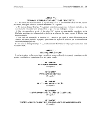 VERBOJURIDICO                                                          CÓDIGO DE PROCESSO CIVIL 2008 : 191




                                               ARTIGO 776.º
                      TERMOS A SEGUIR QUANDO A REVISÃO É PROCEDENTE
  1 — Nos casos previstos nas alíneas a) a f) do artigo 771.º, se o fundamento da revisão for julgado
procedente, é revogada a decisão recorrida, observando –se o seguinte:
    a) No caso da alínea e) do artigo 771.º, anulam -se os termos do processo posteriores à citação do réu
  ou ao momento em que devia ser feita e ordena -se que o réu seja citado para a causa;
    b) Nos casos das alíneas a), c) e f) do artigo 771.º, profere -se nova decisão, procedendo -se às
  diligências absolutamente indispensáveis e dando -se a cada uma das partes o prazo de 20 dias para
  alegar por escrito;
    c) Nos casos das alíneas b) e d) do artigo 771.º, ordena-se que sigam os termos necessários para a
  causa ser novamente instruída e julgada, aproveitando -se a parte do processo que o fundamento da
  revisão não tenha prejudicado.
  2 — No caso da alínea g) do artigo 771.º, se o fundamento da revisão for julgado procedente anula -se a
decisão recorrida.

                                             ARTIGO 777.º
                                     PRESTAÇÃO DE CAUÇÃO
  Se estiver pendente ou for promovida a execução da sentença, não pode o exequente ou qualquer credor
ser pago em dinheiro ou em quaisquer bens sem prestar caução.


                                        ARTIGO 778.º
                                   FUNDAMENTO DO RECURSO
                                         (Revogado.)


                                          ARTIGO 779.º
                                     INSTRUÇÃO DO RECURSO
                                           (Revogado.)


                                         ARTIGO 780.º
                                  PRAZO PARA A INTERPOSIÇÃO
                                          (Revogado.)


                                    ARTIGO 781.º
                      TERMOS DO RECURSO NO CASO DE SEGUIMENTO
                                     (Revogado.)


                                ARTIGO 782.º
        TERMOS A SEGUIR NO RECURSO DIRIGIDO AOS TRIBUNAIS SUPERIORES
                                 (Revogado.)
 